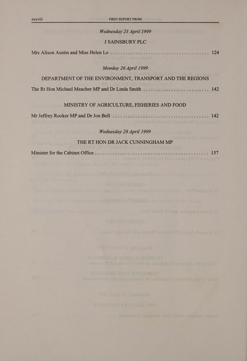 Wednesday 21 April 1999 J SAINSBURY PLC Mrs Alison Austin and Miss Helen Lodeeitivss present) oo) te ea ae eee 124 Monday 26 April 1999 DEPARTMENT OF THE ENVIRONMENT, TRANSPORT AND THE REGIONS The Rt Hon Michael Meacher MP and Dr Linda Smith ......................005- 142 MINISTRY OF AGRICULTURE, FISHERIES AND FOOD Mr Jeffrey Rooker‘MP. and Dr Jon: Bell 5air4 4a Ae ee at Pee or ee 142 Wednesday 28 April 1999 THE RT HON DR JACK CUNNINGHAM MP Minister.for the,Cabinet Office sis Oc Migeertad tees ee ole eee eee. 157