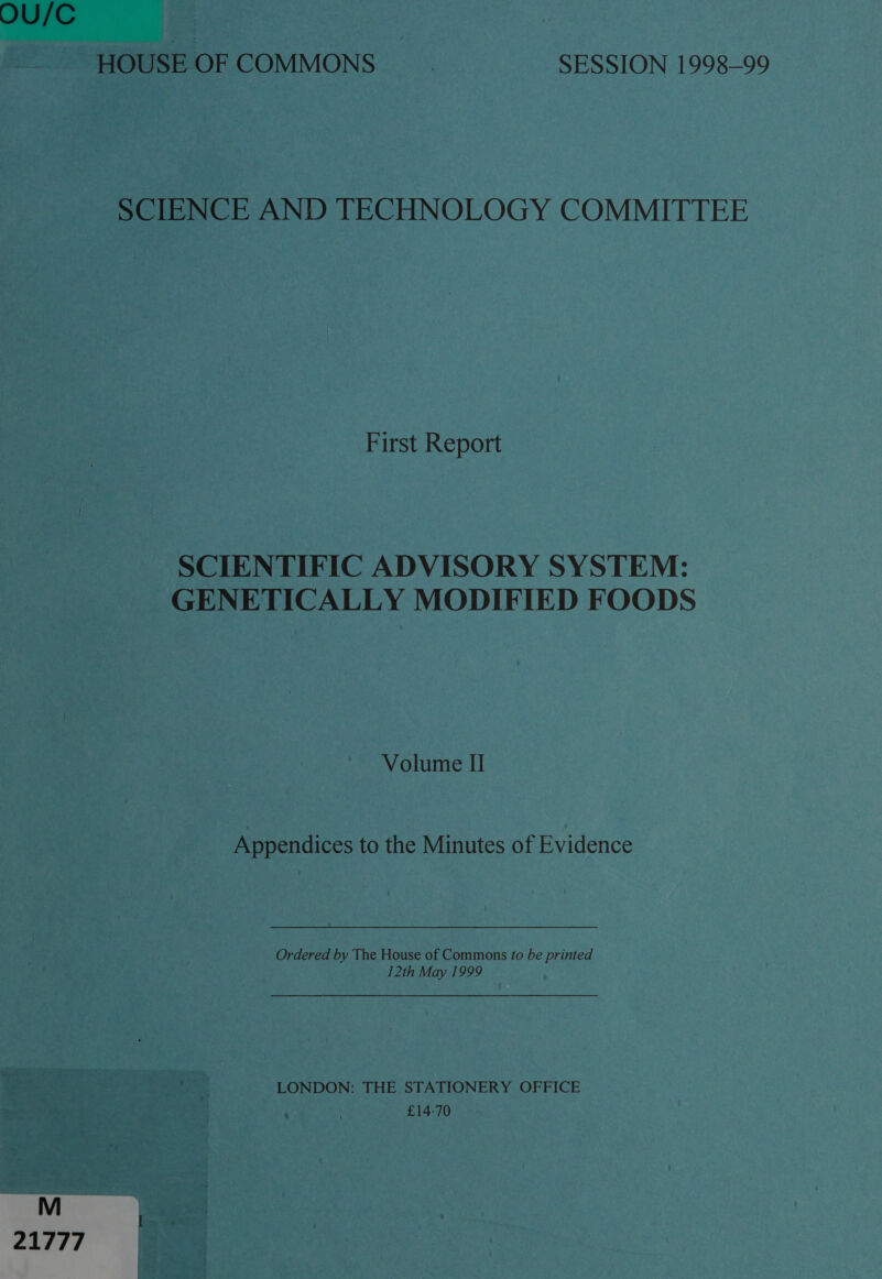 OU/C HOUSE OF COMMONS ~_ SESSION 1998-99 SCIENCE AND TECHNOLOGY COMMITTEE First Report SCIENTIFIC ADVISORY SYSTEM: GENETICALLY MODIFIED FOODS Volume II Appendices to the Minutes of Evidence Ordered by The House of Commons fo be printed 12th May 1999 LONDON: THE STATIONERY OFFICE £14-70 21777