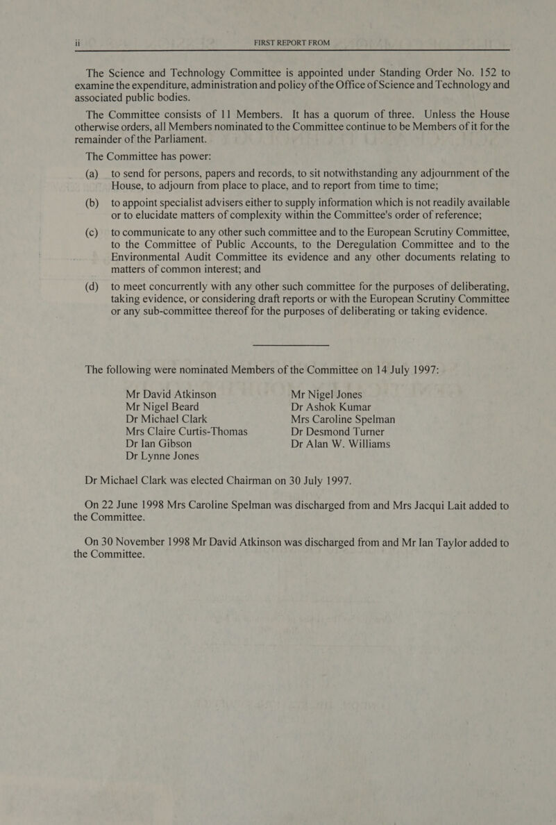  The Science and Technology Committee is appointed under Standing Order No. 152 to examine the expenditure, administration and policy of the Office of Science and Technology and associated public bodies. The Committee consists of 11 Members. It has a quorum of three. Unless the House otherwise orders, all Members nominated to the Committee continue to be Members of it for the remainder of the Parliament. The Committee has power: (a) _ to send for persons, papers and records, to sit notwithstanding any adjournment of the House, to adjourn from place to place, and to report from time to time; (b) to appoint specialist advisers either to supply information which is not readily available or to elucidate matters of complexity within the Committee's order of reference; (c) to communicate to any other such committee and to the European Scrutiny Committee, to the Committee of Public Accounts, to the Deregulation Committee and to the Environmental Audit Committee its evidence and any other documents relating to matters of common interest; and (d) to meet concurrently with any other such committee for the purposes of deliberating, taking evidence, or considering draft reports or with the European Scrutiny Committee or any sub-committee thereof for the purposes of deliberating or taking evidence. The following were nominated Members of the Committee on 14 July 1997: Mr David Atkinson Mr Nigel Jones Mr Nigel Beard Dr Ashok Kumar Dr Michael Clark Mrs Caroline Spelman Mrs Claire Curtis-Thomas Dr Desmond Turner Dr Ian Gibson Dr Alan W. Williams Dr Lynne Jones Dr Michael Clark was elected Chairman on 30 July 1997. On 22 June 1998 Mrs Caroline Spelman was discharged from and Mrs Jacqui Lait added to the Committee. On 30 November 1998 Mr David Atkinson was discharged from and Mr Ian Taylor added to the Committee.