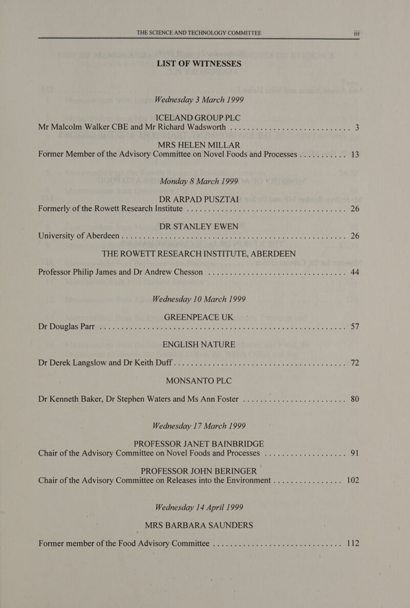  LIST OF WITNESSES Wednesday 3 March 1999 ICELAND GROUP PLC Mr Malcolm Walker CBE and Mr Richard Wadsworth ..................000ce0eceve 3 MRS HELEN MILLAR Former Member of the Advisory Committee on Novel Foods and Processes........... 13 Monday 8 March 1999 DR ARPAD PUSZTAI FiCUATict PaO MmUCE ime CNeSEAUCIIM DSI OS 2.4 o - cule ot ulin cnr ols we wey meee Wwe o's 26 DR STANLEY EWEN Poet ESE Ve DerCCellt eer ttt enti sy tae ak ete eins ae eee te ke 26 THE ROWETT RESEARCH INSTITUTE, ABERDEEN SrescORe aii eames ana DP ANGTCW CNESSOM 6. x fh uss boo 'e' ef albu nya 'n Bi ee teeuare, ay 44 Wednesday 10 March 1999 GREENPEACE UK OF OED rOme RT I Re pe ee ye oe St ele Bipinic woe as e Bess pte fo ead ow ae ee a7 ENGLISH NATURE eer ernment Cpt USS Gee. cn ele hts oo Ap Waikhee wae eae ae 72 MONSANTO PLC Dr Kenneth Baker, Dr Stephen Waters and Ms Ann Foster .................200 000: 80 Wednesday 17 March 1999 PROFESSOR JANET BAINBRIDGE Chair of the Advisory Committee on Novel Foods and Processes ...............004. 9] PROFESSOR JOHN BERINGER Chair of the Advisory Committee on Releases into the Environment ................ 102 Wednesday 14 April 1999 MRS BARBARA SAUNDERS Foner memoer Or ic. PODC ACVISOLCOMINTINCE sais teas slew oc Gee crete cine Bie ee ee es 112