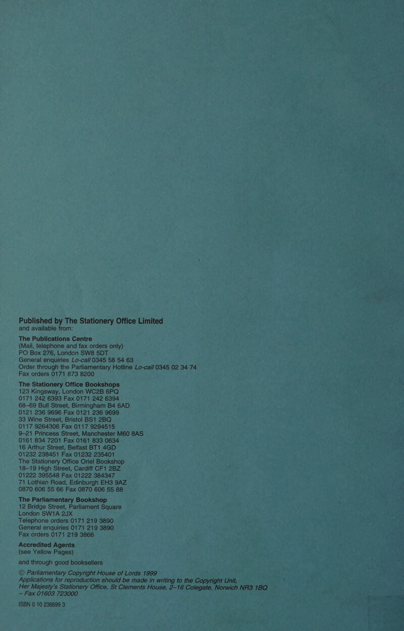 Published by The Stationery Office Limited and available from: The Publications Centre (Mail, telephone and fax orders only) PO Box 276, London SW8 5DT General enquiries Lo-cal/ 0345 58 54 63 Order through the Parliamentary Hotline Lo-ca// 0345 02 34 74 Fax orders 0171 873 8200 The Stationery Office Bookshops 123 Kingsway, London WC2B 6PQ 0171 242 6393 Fax 0171 242 6394 68-69 Bull Street, Birmingham B4 6AD 0121 236 9696 Fax 0121 236 9699 33 Wine Street, Bristol BS1 2BQ 0117 9264306 Fax 0117 9294515 9-21 Princess Street, Manchester M60 8AS 0161 834 7201 Fax 0161 833 0634 16 Arthur Street, Belfast BT1 4GD 01232 238451 Fax 01232 235401 The Stationery Office Oriel Bookshop 18-19 High Street, Cardiff CF1 2BZ 01222 395548 Fax 01222 384347 71 Lothian Road, Edinburgh EH3 9AZ 0870 606 55 66 Fax 0870 606 55 88 The Parliamentary Bookshop 12 Bridge Street, Parliament Square London SW1A 2JX Telephone orders 0171 219 3890 General enquiries 0171 219 3890 Fax orders 0171 219 3866 Accredited Agents (see Yellow Pages) and through good booksellers © Parliamentary Copyright House of Lords 1999 Applications for reproduction should be made in writing to the Copyright Unit, Her Majesty's Stationery Office, St Clements House, 2-16 Colegate, Norwich NR3 1BQ — Fax 01603 723000 ISBN 0 10 236699 3