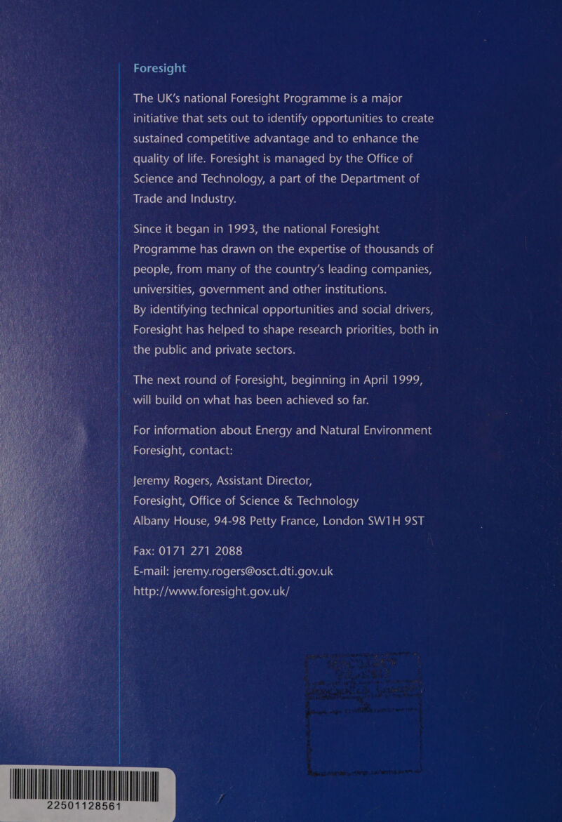 Foresight The UK’s national Foresight Programme is a major initiative that sets out to identify opportunities to create sustained competitive advantage and to enhance the _ quality of life. Foresight is managed by the Office of Wee Science and Technology, a part of the Department of See r-le(-r-lalom [are lesitnya - Since it began in 1993, the national Foresight Programme has drawn on the expertise of thousands of i ol=xe) ©) (&lt;a ixe)nnlmant- la) acenin da (=m eol0 lala vacw (-r-(el]ate ee)naley-lal(=xy | universities, ofosl gala nllalar-laremeliatcimlanidiaele(elany re By ielantiniiare ike a] al (er-] re) 6) oLeludelalid(-w- la le mnyelell-| mel aN\Zo1 Ry ue Foresight has helped to shape research priorities, both in a the 'e}0} e) | Cemr&lt; lave) private sectors. The next round of Foresight, beginning in April 1999, a will build on what has been achieved so far. | For information about siatcige Varelare Mm (claele-| maby icelalantciale _ Foresight, contact: : : Jeremy Rogers, Assistant Director, le Foresight, Office of Science &amp; Technology _ Albany House, 94-98 Petty France, London SW1H 9ST Fax: 0171 271 2088, _ Email: jeremy.rogers@osct.dti.gov.uk 4 http://www. foresight.gov.uk/    22501128561 |