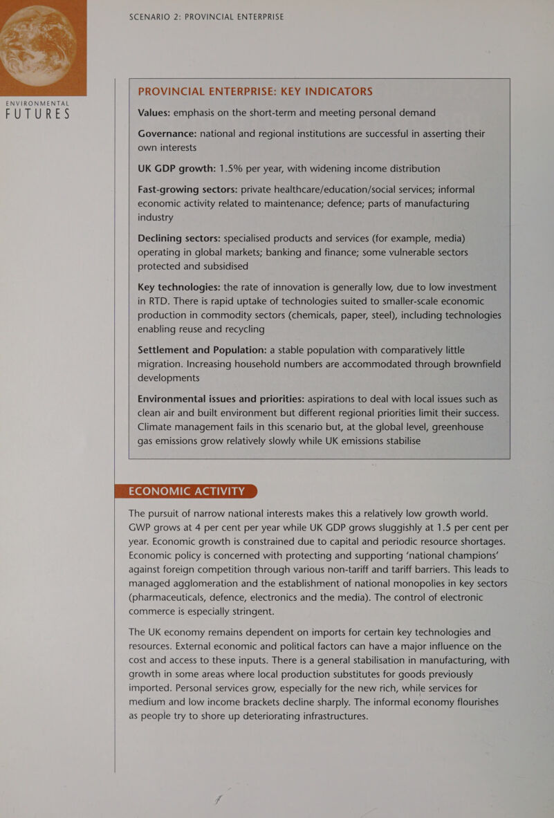  TE UERE EES SCENARIO 2: PROVINCIAL ENTERPRISE   | PROVINCIAL ENTERPRISE: KEY INDICATORS &amp; Values: emphasis on the short-term and meeting personal demand Governance: national and regional institutions are successful in asserting their own interests UK GDP growth: 1.5% per year, with widening income distribution Fast-growing sectors: private healthcare/education/social services; informal economic activity related to maintenance; defence; parts of manufacturing industry  Declining sectors: specialised products and services (for example, media) operating in global markets; banking and finance; some vulnerable sectors protected and subsidised  Key technologies: the rate of innovation is generally low, due to low investment in RTD. There is rapid uptake of technologies suited to smaller-scale economic production in commodity sectors (chemicals, paper, steel), including technologies enabling reuse and recycling Settlement and Population: a stable population with comparatively little migration. Increasing household numbers are accommodated through brownfield developments Environmental issues and priorities: aspirations to deal with local issues such as clean air and built environment but different regional priorities limit their success. Climate management fails in this scenario but, at the global level, greenhouse gas emissions grow relatively slowly while UK emissions stabilise    ECONOMIC ACTIVITY The pursuit of narrow national interests makes this a relatively low growth world. GWP grows at 4 per cent per year while UK GDP grows sluggishly at 1.5 per cent per year. Economic growth is constrained due to capital and periodic resource shortages. Economic policy is concerned with protecting and supporting ‘national champions’ against foreign competition through various non-tariff and tariff barriers. This leads to managed agglomeration and the establishment of national monopolies in key sectors (pharmaceuticals, defence, electronics and the media). The control of electronic commerce is especially stringent. The UK economy remains dependent on imports for certain key technologies and resources. External economic and political factors can have a major influence on the cost and access to these inputs. There is a general stabilisation in manufacturing, with growth in some areas where local production substitutes for goods previously imported. Personal services grow, especially for the new rich, while services for medium and low income brackets decline sharply. The informal economy flourishes as people try to shore up deteriorating infrastructures. 