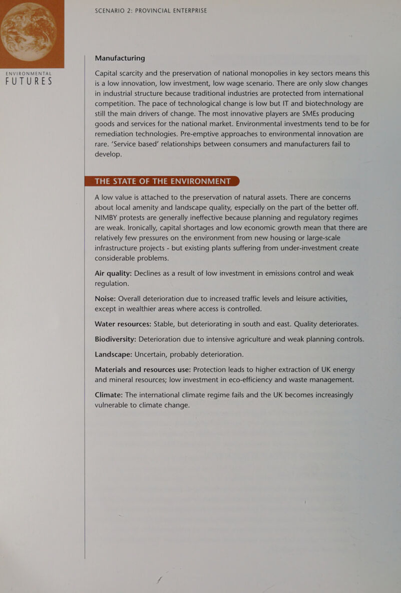  5 SCENARIO 2: PROVINCIAL ENTERPRISE Manufacturing Capital scarcity and the preservation of national monopolies in key sectors means this is a low innovation, low investment, low wage scenario. There are only slow changes in industrial structure because traditional industries are protected from international competition. The pace of technological change is low but IT and biotechnology are still the main drivers of change. The most innovative players are SMEs producing goods and services for the national market. Environmental investments tend to be for remediation technologies. Pre-emptive approaches to environmental innovation are rare. ‘Service based’ relationships between consumers and manufacturers fail to develop. THE STATE OF THE ENVIRONMENT A low value is attached to the preservation of natural assets. There are concerns about local amenity and landscape quality, especially on the part of the better off. NIMBY protests are generally ineffective because planning and regulatory regimes are weak. Ironically, capital shortages and low economic growth mean that there are relatively few pressures on the environment from new housing or large-scale infrastructure projects - but existing plants suffering from under-investment create considerable problems.  Air quality: Declines as a result of low investment in emissions control and weak regulation. Noise: Overall deterioration due to increased traffic levels and leisure activities, except in wealthier areas where access is controlled. Water resources: Stable, but deteriorating in south and east. Quality deteriorates. Biodiversity: Deterioration due to intensive agriculture and weak planning controls. Landscape: Uncertain, probably deterioration. Materials and resources use: Protection leads to higher extraction of UK energy and mineral resources; low investment in eco-efficiency and waste management. Climate: The international climate regime fails and the UK becomes increasingly vulnerable to climate change.  