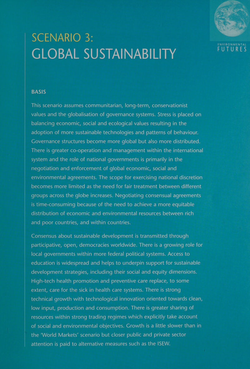  SCENARIO 3: GLOBAL SUSTAINABILITY ae BASIS AMalk exe -lal-lacom-nxielaal-cmecelaalaalelalie-lut-lapm (elale picsldpapm@elanysiav&lt;ld(elal his values and the globalisation of governance systems. Stress is placed on eelElarelate economic, social and ecological values resulting in the Yolo) olde) amelmanrelccmiekie-liar-16)(-mccveval ate) (oe |(-cw-l ale Mm oy-1uccla a Mo)am ol-lar-lUlel] a Governance structures become more global but also more distributed. There is greater co-operation and management within the international system and the role of national governments is primarily in the negotiation and enforcement of global economic, social and 7 environmental agreements. The scope for exercising national discretion becomes more limited as the need for fair treatment between different groups across the globe increases. Negotiating consensual agreements is time-consuming because of the need to achieve a more equitable —s_— fol Kaul olUla(o)aime)m-cece)ale)anl(omr-lare M1 anVdicelalant=iaie-] MenvelU|Ke-xm oL-1an&lt;1-1a sep Flavem eXele) meee lalaa(-vyar-lalemAVieal ameelelalag(-ne fol aky-lakienw-] ekelelmnvenie-liat-]el(ome (Vile) e)aal al mcm crelanipaliaccre through : participative, open, democracies worldwide. There is a growing role for local governments within more federal political systems. Access to education is widespread and helps to underpin support for sustainable (oL=AVZ&lt;1 fo) o)ant=inimniar-lncxve|(oxyam are Ucol (are maat-immxevelr&lt;|mr- lave mre (Ol Myacellant-ani(elany mle ]abatsvelaMar=x-]italm olxeyantoecolale-larem o)x-NZ-1al U\ZcMer-1e-MK-) o)(-1e Pan KOM Yelaa\— extent, care for the sick in health care systems. There is strong technical growth with technological innovation oriented towards clean, low input, production and consumption. There is greater sharing of resources within strong trading regimes which explicitly take account of social and environmental objectives. Growth is a little slower than in the ‘World Markets’ scenario but closer public and private sector attention is paid to alternative measures such as the ISEW.