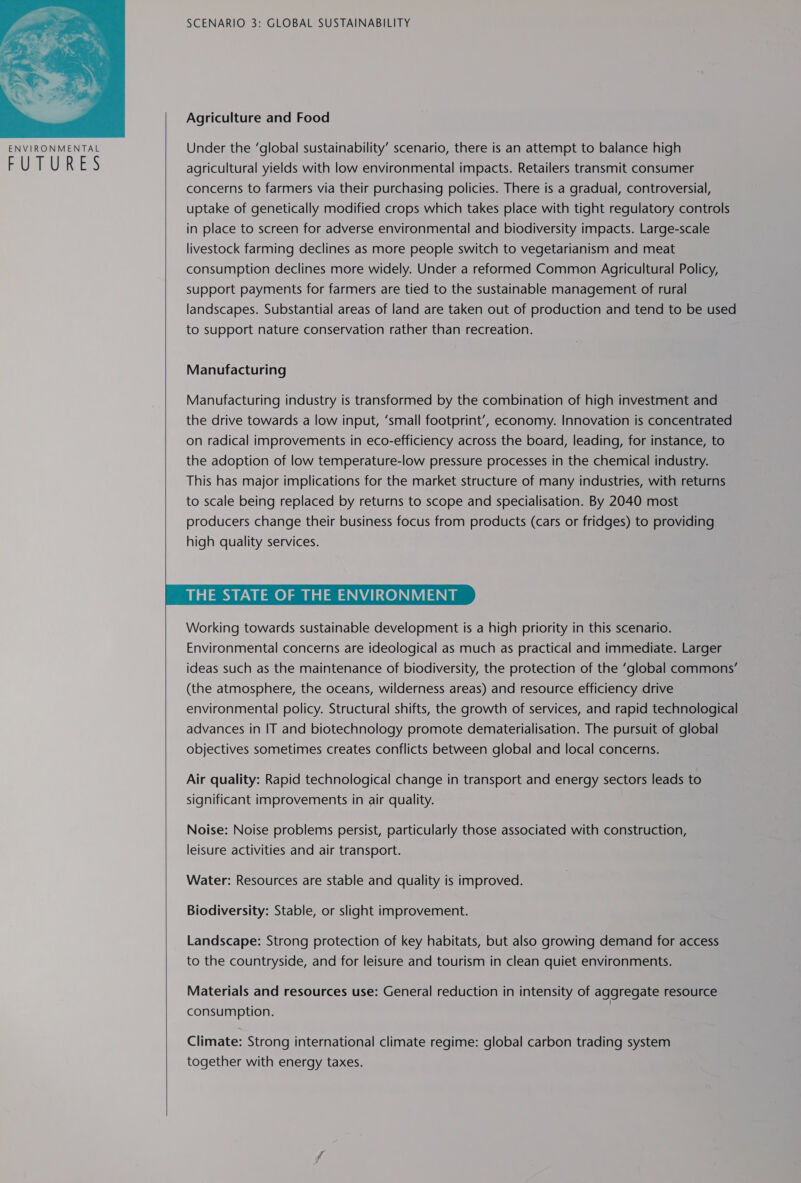  TURES SCENARIO 3: GLOBAL SUSTAINABILITY Agriculture and Food Under the ‘global sustainability’ scenario, there is an attempt to balance high agricultural yields with low environmental impacts. Retailers transmit consumer concerns to farmers via their purchasing policies. There is a gradual, controversial, uptake of genetically modified crops which takes place with tight regulatory controls in place to screen for adverse environmental and biodiversity impacts. Large-scale livestock farming declines as more people switch to vegetarianism and meat consumption declines more widely. Under a reformed Common Agricultural Policy, support payments for farmers are tied to the sustainable management of rural landscapes. Substantial areas of land are taken out of production and tend to be used to support nature conservation rather than recreation. Manufacturing Manufacturing industry is transformed by the combination of high investment and the drive towards a low input, ‘small footprint’, economy. Innovation is concentrated on radical improvements in eco-efficiency across the board, leading, for instance, to the adoption of low temperature-low pressure processes in the chemical industry. This has major implications for the market structure of many industries, with returns to scale being replaced by returns to scope and specialisation. By 2040 most producers change their business focus from products (cars or fridges) to providing high quality services. THE STATE OF THE ENVIRONMENT Working towards sustainable development is a high priority in this scenario. Environmental concerns are ideological as much as practical and immediate. Larger ideas such as the maintenance of biodiversity, the protection of the ‘global commons’ (the atmosphere, the oceans, wilderness areas) and resource efficiency drive environmental policy. Structural shifts, the growth of services, and rapid technological advances in IT and biotechnology promote dematerialisation. The pursuit of global objectives sometimes creates conflicts between global and local concerns. Air quality: Rapid technological change in transport and energy sectors leads to significant improvements in air quality. Noise: Noise problems persist, particularly those associated with construction, leisure activities and air transport. Water: Resources are stable and quality is improved. Biodiversity: Stable, or slight improvement. Landscape: Strong protection of key habitats, but also growing demand for access to the countryside, and for leisure and tourism in clean quiet environments. Materials and resources use: General reduction in intensity of aggregate resource consumption. Climate: Strong international climate regime: global carbon trading system together with energy taxes. 