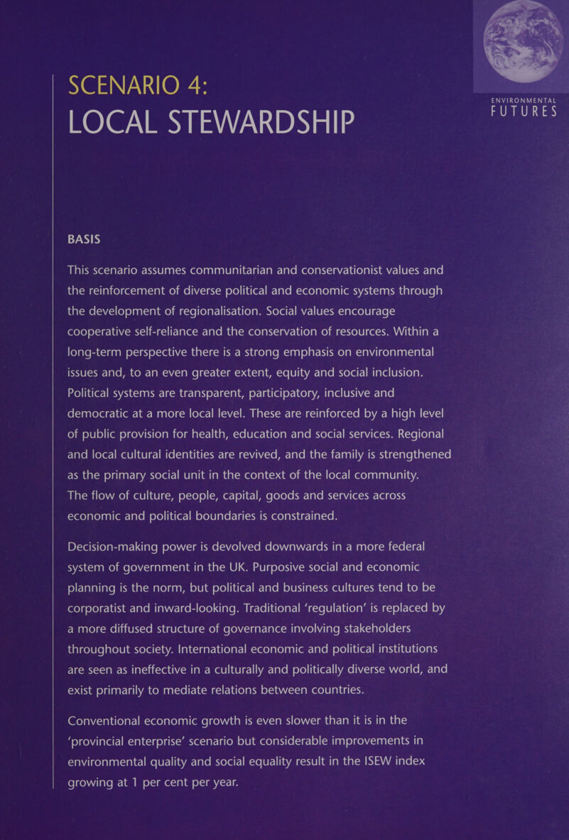 SCENARIO 4: LOCAL STEWARDSHIP 7 ee  BASIS This scenario assumes communitarian and conservationist values and the reinforcement of diverse political and economic systems through the development of regionalisation. Social values encourage cooperative self-reliance and the conservation of resources. Within a long-term perspective there is a strong emphasis on environmental issues and, to an even greater extent, equity and social inclusion. Political systems are transparent, participatory, inclusive and democratic at a more local level. These are reinforced by a high level of public provision for health, education and social services. Regional and local cultural identities are revived, and the family is strengthened FRM atom oldie at-lavanxelelt-] MU) allan [am tam ece)al «=&gt; 4mme) maal—m (eler-]mee)anlaalelaliayA | The flow of culture, people, capital, goods and services across (&lt;Yero) alo) anl(omr: arom eXe)iiu(er-] im eke laler-la(-mhmeelaniar-lia(ce p Decision-making power is devolved downwards in a more federal system of government in the UK. Purposive social Talo m=cee)arelaal (em folE-Tavaliate MOM ealom ale) ganyan e)Uiam ole) ii u(er-] mr-lalom olUktial-cxw e010] c-¥l (1a le ICO ol— corporatist and inward-looking. Traditional ‘regulation’ is replaced by a more diffused structure of governance involving stakeholders throughout society. International economic and political institutions are seen as ineffective in a culturally and politically diverse world, and exist primarily to mediate relations between countries. Conventional economic growth is even slower than it is in the ‘provincial enterprise’ scenario but considerable improvements in environmental quality and social equality result in the ISEW index growing at 1 per cent per year.