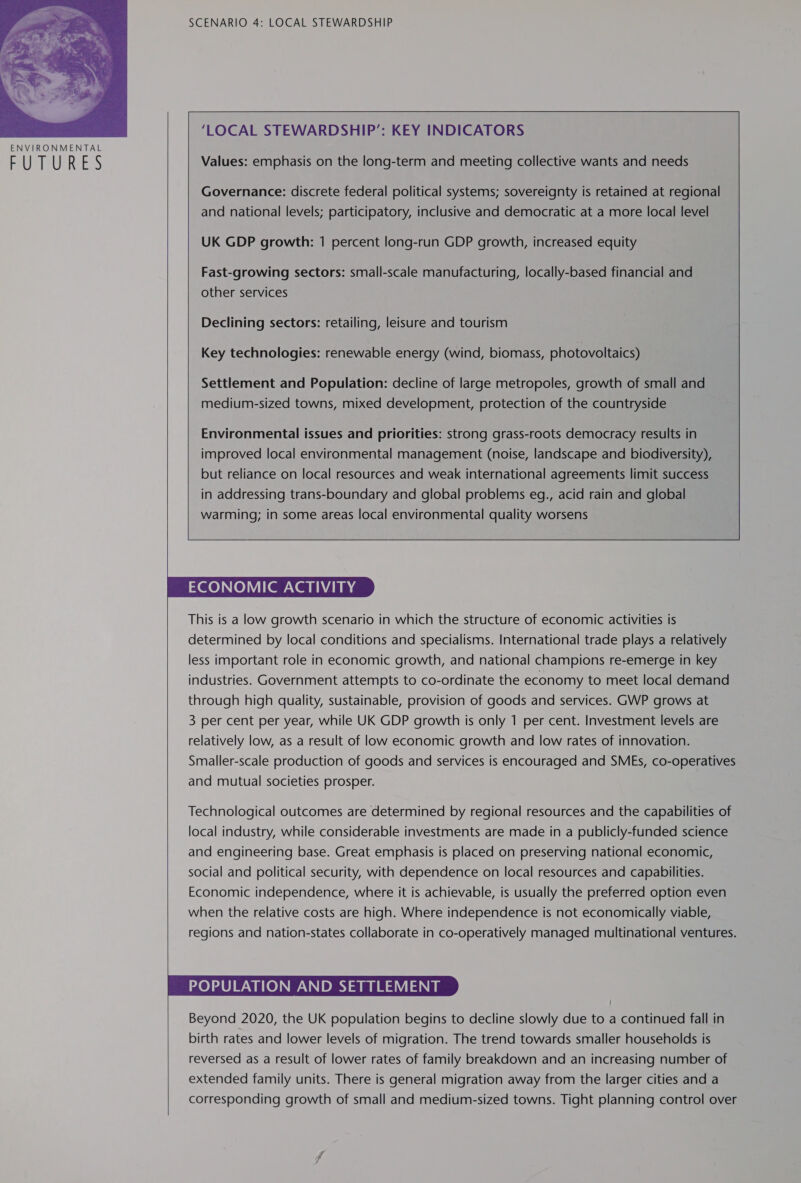  S SCENARIO 4: LOCAL STEWARDSHIP  ‘LOCAL STEWARDSHIP’: KEY INDICATORS Values: emphasis on the long-term and meeting collective wants and needs Governance: discrete federal political systems; sovereignty is retained at regional and national levels; participatory, inclusive and democratic at a more local level UK GDP growth: 1 percent long-run GDP growth, increased equity Fast-growing sectors: small-scale manufacturing, locally-based financial and other services Declining sectors: retailing, leisure and tourism  Key technologies: renewable energy (wind, biomass, photovoltaics) Settlement and Population: decline of large metropoles, growth of small and medium-sized towns, mixed development, protection of the countryside    ECONOMIC ACTIVITY This is a low growth scenario in which the structure of economic activities is determined by local conditions and specialisms. International trade plays a relatively less important role in economic growth, and national champions re-emerge in key industries. Government attempts to co-ordinate the economy to meet local demand through high quality, sustainable, provision of goods and services. GWP grows at 3 per cent per year, while UK GDP growth is only 1 per cent. Investment levels are relatively low, as a result of low economic growth and low rates of innovation. Smaller-scale production of goods and services is encouraged and SMEs, co-operatives and mutual societies prosper. Technological outcomes are determined by regional resources and the capabilities of local industry, while considerable investments are made in a publicly-funded science and engineering base. Great emphasis is placed on preserving national economic, social and political security, with dependence on local resources and capabilities. Economic independence, where it is achievable, is usually the preferred option even when the relative costs are high. Where independence is not economically viable, regions and nation-states collaborate in co-operatively managed multinational ventures. POPULATION AND SETTLEMENT Beyond 2020, the UK population begins to decline slowly due to a continued fall in birth rates and lower levels of migration. The trend towards smaller households is reversed as a result of lower rates of family breakdown and an increasing number of extended family units. There is general migration away from the larger cities and a corresponding growth of small and medium-sized towns. Tight planning control over 