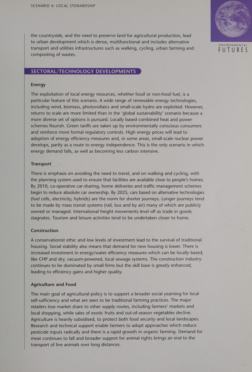   SCENARIO 4: LOCAL STEWARDSHIP the countryside, and the need to preserve land for agricultural production, lead to urban development which is dense, multifunctional and includes alternative   Energy The exploitation of local energy resources, whether fossil or non-fossil fuel, is a particular feature of this scenario. A wide range of renewable energy technologies, including wind, biomass, photovoltaics and small-scale hydro are exploited. However, returns to scale are more limited than in the ‘global sustainability’ scenario because a more diverse set of options is pursued. Locally based combined heat and power schemes flourish. Green tariffs are taken up by environmentally conscious consumers and reinforce more formal regulatory controls. High energy prices will lead to adoption of energy efficiency measures and, in some areas, small-scale nuclear power develops, partly as a route to energy independence. This is the only scenario in which energy demand falls, as well as becoming less carbon intensive. Transport There is emphasis on avoiding the need to travel, and on walking and cycling, with the planning system used to ensure that facilities are available close to people’s homes. By 2010, co-operative car-sharing, home deliveries and traffic management schemes begin to reduce absolute car ownership. By 2025, cars based on alternative technologies (fuel cells, electricity, hybrids) are the norm for shorter journeys. Longer journeys tend to be made by mass transit systems (rail, bus and by air) many of which are publicly owned or managed. International freight movements level off as trade in goods stagnates. Tourism and leisure activities tend to be undertaken closer to home. Construction A conservationist ethic and low levels of investment lead to the survival of traditional housing. Social stability also means that demand for new housing is lower. There is increased investment in energy/water efficiency measures which can be locally based, like CHP and dry, vacuum-powered, local sewage systems. The construction industry continues to be dominated by small firms but the skill base is greatly enhanced, leading to efficiency gains and higher quality. Agriculture and Food The main goal of agricultural policy is to support a broader social yearning for local self-sufficiency and what are seen to be traditional farming practices. The major retailers lose market share to other supply routes, including farmers’ markets and local shopping, while sales of exotic fruits and out-of-season vegetables decline. Agriculture is heavily subsidised, to protect both food security and local landscapes. Research and technical support enable farmers to adopt approaches which reduce pesticide inputs radically and there is a rapid growth in organic farming. Demand for meat continues to fall and broader support for animal rights brings an end to the transport of live animals over long distances.