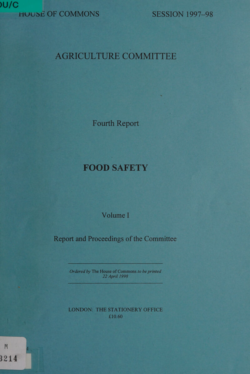 U/C HUUSE OF COMMONS SESSION 1997-98 AGRICULTURE COMMITTEE Fourth Report FOOD SAFETY Volume I Report and Proceedings of the Committee Ordered by The House of Commons fo be printed 22 April 1998 LONDON: THE STATIONERY OFFICE £10.60 3214