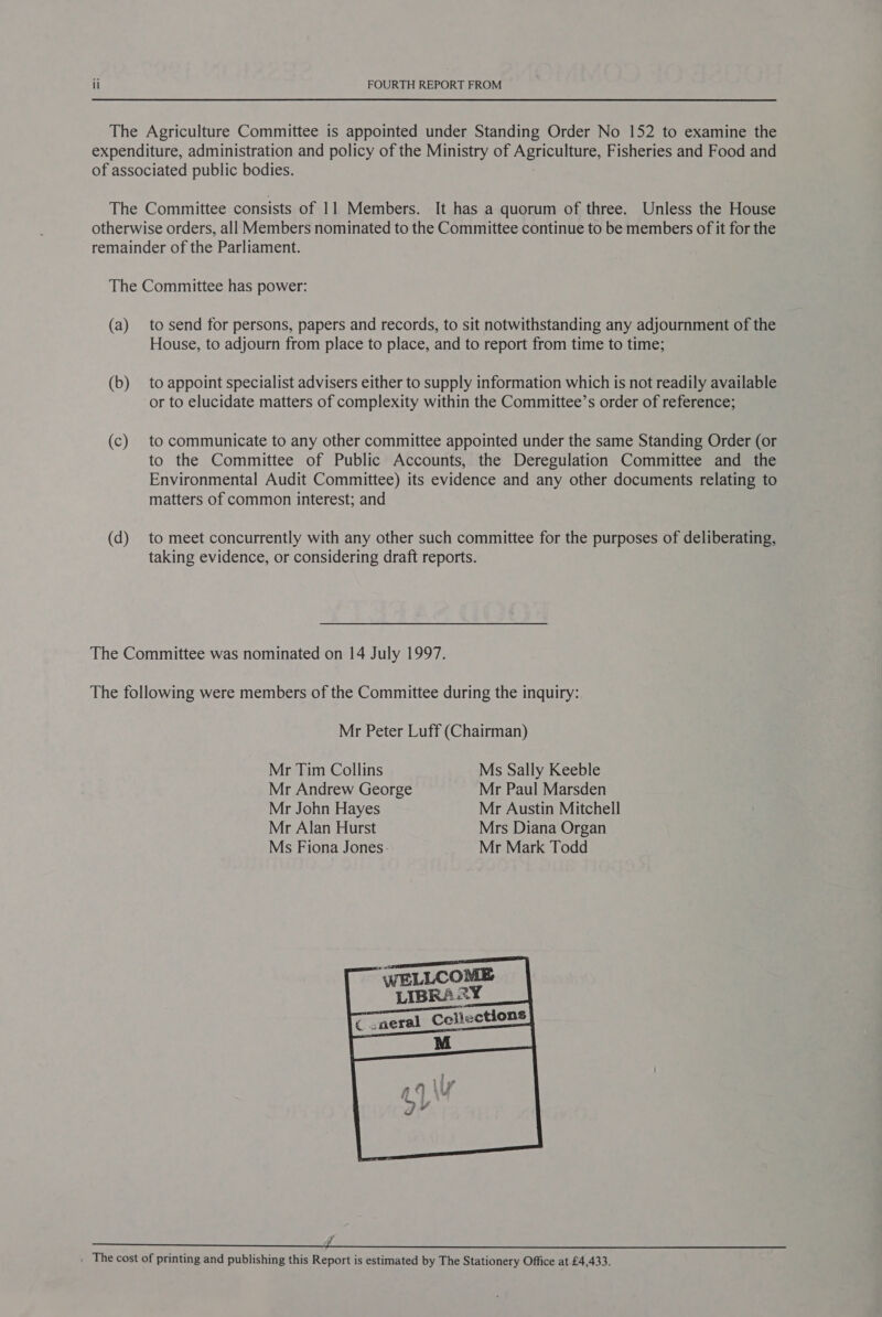 The Agriculture Committee is appointed under Standing Order No 152 to examine the expenditure, administration and policy of the Ministry of Agriculture, Fisheries and Food and of associated public bodies. The Committee consists of 11 Members. It has a quorum of three. Unless the House otherwise orders, all Members nominated to the Committee continue to be members of it for the remainder of the Parliament. The Committee has power: (a) to send for persons, papers and records, to sit notwithstanding any adjournment of the House, to adjourn from place to place, and to report from time to time; (b) to appoint specialist advisers either to supply information which is not readily available or to elucidate matters of complexity within the Committee’s order of reference; (c) to communicate to any other committee appointed under the same Standing Order (or to the Committee of Public Accounts, the Deregulation Committee and the Environmental Audit Committee) its evidence and any other documents relating to matters of common interest; and (d) to meet concurrently with any other such committee for the purposes of deliberating, taking evidence, or considering draft reports. The Committee was nominated on 14 July 1997. The following were members of the Committee during the inquiry: Mr Peter Luff (Chairman) Mr Tim Collins Ms Sally Keeble Mr Andrew George Mr Paul Marsden Mr John Hayes Mr Austin Mitchell Mr Alan Hurst Mrs Diana Organ Ms Fiona Jones: Mr Mark Todd  ar eh ee ee eee . The cost of printing and publishing this Report is estimated by The Stationery Office at £4,433.