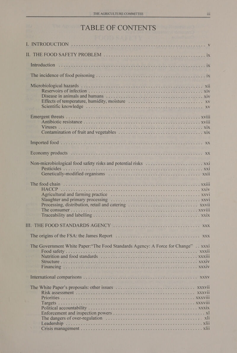  TABLE OF CONTENTS IN re a ei ee A a Vv Bee OL en ey PCO ILE Vis otis, ae ori 5 back etal si a iaehe esl «ik Sapam Ble cpene ope ix SPOT CUIOTE Seeker tub LM tas sclle CAE RS We Oy Be CY Uo ho el oerire 6 UEP is IX Bene Celee OL 1000 POISOnINg fe sa. oe ay MUON IE SOE, 20y ee Seely Nears ae ve iX Pee CPICa baAzacdsye es ee ee 2 Wee SIC Te aah ple fy xii Pee enV OMSHOF IMECHOUN. fren. en Pee eel EO INE DOTS EN sed ah, Wether atten a eee sin XIV iiseascrrraninialoand Numiansiy 300 Ya ae, CU BF Ue ys ks We saris SNe, XIV Pireets mi temperature, NuUMIditye MOIStuUre’G PEWS I ne ce ee es XV Seen aT RCI CR AO Ae aoe bi teh hE ats cbc re Sout vehi eso Mae a XV Bree HITCN tore Sh OHK AREA. LAUT Soe OONres Ol OL Vy Eee evi pd XVill Bree iotierepistanicery a's, APP At SOME SEQUINED TE, LOuan &gt; SOME, Garnet oly, XViil See eet ere es. AUS FOOL SAtSTS Agu), Ws, (GR sies Shy, eqenty Say ee XIX Pearrnaion of fruit and vevetables 208 Siteit.. ok ae 4 OT aee Sp ReIae..9 XIX Seem eeear tures enn eA OS! FOO, OS SEL SS, SAY AR Es Set 1 is Do, XX See mer OOUCIS Meet teres, Me OLS OL VST OU INET Pe He XX Non-microbiological food safety risks and potential risks ......... 0.0.0... 00 0000 XX1 ER ONC ste Peet Muna Se Pope tes, hide Gam, 250, Ww, TOC OU aia Partin GR, Vath, xX Peeeeally -modinice O1reanistists . ree P88 I LOOG SALTY a. ea XXII MACHEN VRS SA) Gare T em, rT an, Dae ES OG DIRS Ie. ites XXlil Sipe MP tM sea eM geting ya oe aio RTS ons sop 4 Mise 8 ote 9 8 44 we 0, XXIV Re Te rasIVEN GG AIITEITLO PE AGIICS we cents yo Gaesid Wes hoa sith c ai'e W c.w adres snide sla REVI awe nicmand-prindry: processimae eh he NLT G8 Je Se OU A XXVi Processine-cistrioution: retailand catering’ 2 Peis. Ped XXVII BROMONSUMICE avy SPE een On ee my Tomes Batu CRORE sy da PO Dd XXViil lmaccanitiiy and 1abellineseie rw, or eee, Sake hi we CONS. BU XXIX Pee OOD STANDARDS AGENGY prret faints. ShPy Ole 2) SU es PIs ag XXX Seren Grief SAthewames Report! 44%). Ska FPS LOU TES ek peed The Government White Paper:““The Food Standards Agency: A Force for Change” .. xxxi Pec IC Lis Steer hed. 5 Re seek ty, TS ORT, SOP DEES NSN XXXIi moniuiomancuoud standdrdsp yas Nk Choe Cy) ALY Oe ale DUR SC RSELILC GANT: ROME UN Me ete ates CMT LS 4. PCAC UM ROSE BUI IS B, XXXIV Rrra tito nen ie) Ew. REET SHOE), Actos) Sty VOR LI XXXIV Pet reatrOudl Compalssoiis tes. SOUL FOUN AP HOU LIRR, OAL IS OITA XXXV Ger w ileerapers proposalss Omer fsslics then CO leak. INO aS 8, XXXVII ISH ASSOSGINICIIEY So tet utcds Ate OM ees Snare, TIER! PORE NE Ao go oe isin elec wie XXXVil ROTI Ss Seen eer aie tried feet. Be UL othe ie as, od de Stade «Ale Wloka Soin tot XXXVili GRO LS Mca Vata te eee co Bs Alte ahr e asec ay teat Sra th sess Sao posta vavgcca an RAR VEL Prec al ACCOUNLARILING H Pe desig cn hese an are RIA Sect ners Vial eecin eq e stata wh cid as, 2 XXXIX Pr eermen AnCnncOCe CG DOWCLGE sists 65 Sek) Geo i i he le xl icmanc ere OVvelsT CEU aticnunt sate Ait sty este. nik gas nist RG sd cle a wie Ho erataae | xli CHR RTS ee iy en Re hae igh Pe art Reh Ree NS Hala AT puke eas xii Sete CIUICI ALT Oe Onn Meee ns oy ear, ee eke RL Si yo oP Sao bows xlti