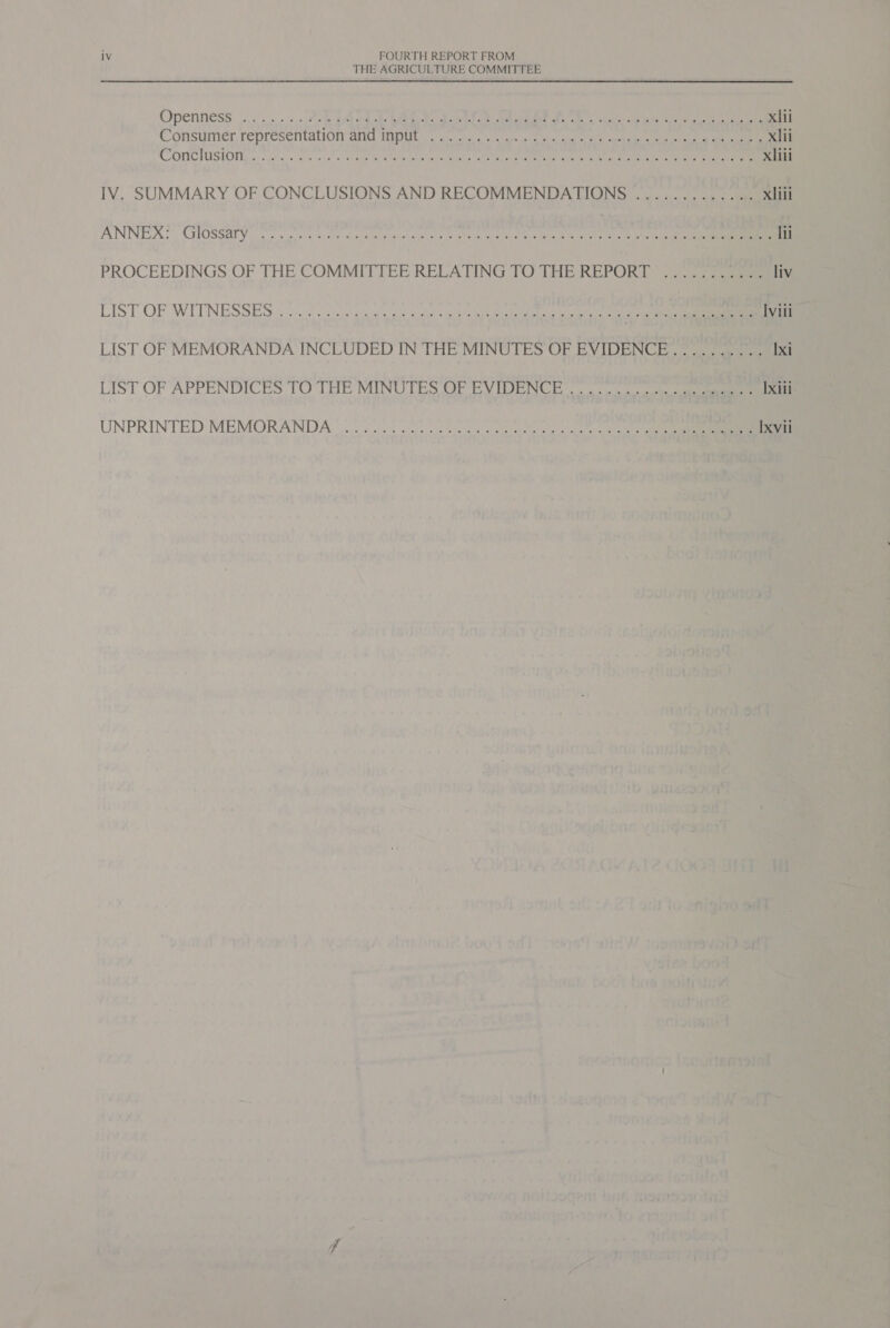 THE AGRICULTURE COMMITTEE Openness... ..&lt;,. Ph ibd de Ge Gate a et oe eee hel ie ee xiii Consumer, representation ane Wp Wes a antes owt ides seca a a gee ce xlii COMIC TOSION, os yece + is sespr slnnapit te, wiehnsfersl se healt tee Csr eri rgemraiy te et ata eee ee xliii IV. SUMMARY OF CONCLUSIONS AND RECOMMENDATIONS ............. xliii ANNEX? GIOSSaTY &lt;0. ss aie Slee adbaneage ita ee ott Recty ea aeass ey ee ee hes Iii PROCEEDINGS OF THE COMMITTEE RELATING TO THE REPORT shai ee! liv LIST OP IWLTNESSESS t0 se Uo uctaeh ata tee ae a ec iy he oer Iviii LIST OF MEMORANDA INCLUDED IN THE MINUTES OF EVIDENCE.......... Ixi LIST OF APPENDICES TOTHE MINUTES OF EV TORN Be Ixili UNPRINTED: MEMORANDA oe 2s. scp nie crete octal teen ale n Ixvil