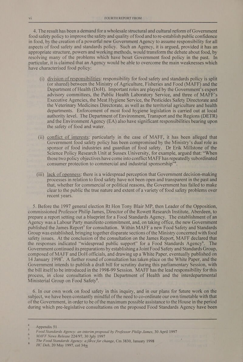 4. The result has been a demand for a wholesale structural and cultural reform of Government food safety policy to improve the safety and quality of food and to re-establish public confidence in food, by the creation of a powerful new Government Agency to assume responsibility for all aspects of food safety and standards policy. Such an Agency, it is argued, provided it has an appropriate structure, powers and working methods, would transform the debate about food, by resolving many of the problems which have beset Government food policy in the past. In particular, it is claimed that an Agency would be able to overcome the main weaknesses which have characterised food policy: (i) division of responsibilities: responsibility for food safety and standards policy is split (or shared) between the Ministry of Agriculture, Fisheries and Food (MAFF) and the Department of Health (DoH). Important roles are played by the Government’s expert advisory committees, the Public Health Laboratory Service, and three of MAFF’s Executive Agencies, the Meat Hygiene Service, the Pesticides Safety Directorate and the Veterinary Medicines Directorate, as well as the territorial agriculture and health departments. Enforcement of most food hygiene legislation is carried out at local authority level. The Department of Environment, Transport and the Regions (DETR) and the Environment Agency (EA) also have significant responsibilities bearing upon the safety of food and water. (ii) conflict of interests: particularly in the case of MAFF, it has been alleged that Government food safety policy has been compromised by the Ministry’s dual role as sponsor of food industries and guardian of food safety. Dr Erik Millstone of the Science Policy Research Unit at Sussex University, for example, argued that: “When those two policy objectives have come into conflict MAFF has repeatedly subordinated consumer protection to commercial and industrial sponsorship”. (ii1) lack of openness: there is a widespread perception that Government decision-making processes in relation to food safety have not been open and transparent in the past and that, whether for commercial or political reasons, the Government has failed to make clear to the public the true nature and extent of a variety of food safety problems over recent years. 5. Before the 1997 general election Rt Hon Tony Blair MP, then Leader of the Opposition, commissioned Professor Philip James, Director of the Rowett Research Institute, Aberdeen, to prepare a report setting out a blueprint for a Food Standards Agency. The establishment of an Agency was a Labour Party manifesto commitment, and, on taking office, the new Government published the James Report? for consultation. Within MAFF a new Food Safety and Standards Group was established, bringing together disparate sections of the Ministry concerned with food safety issues. At the conclusion of the consultation on the James Report, MAFF declared that the responses indicated “widespread public support” for a Food Standards Agency®. The Government continued its preparations by establishing a Joint Food Safety and Standards Group, composed of MAFF and DoH officials, and drawing up a White Paper, eventually published on 14 January 1998’. A further round of consultation has taken place on the White Paper, and the Government intends to publish a draft bill for scrutiny during this parliamentary Session, with the bill itself to be introduced in the 1998-99 Session. MAFF has the lead responsibility for this process, in close consultation with the Department of Health and the interdepartmental Ministerial Group on Food Safety’. 6. In our own work on food safety in this inquiry, and in our plans for future work on the subject, we have been constantly mindful of the need to co-ordinate our own timetable with that of the Government, in order to be of the maximum possible assistance to the House in the period during which pre-legislative consultations on the proposed Food Standards Agency have been Appendix 51 Food Standards Agency: an interim proposal by Professor Philip James, 30 April 1997 MAFF News Release 224/97, 30 July 1997 The Food Standards Agency: a force for change, Cm 3830, January 1998 HC Deb, 20 May 1997, col 34w on a wN &amp;