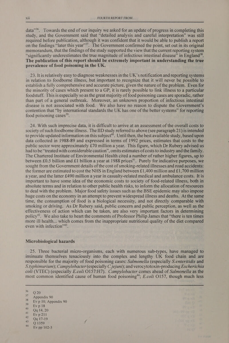 data’’*, Towards the end of our inquiry we asked for an update of progress in completing this study, and the Government said that “detailed analysis and careful interpretation” was still required before publication, although it was confident that it would be able to publish a report on the findings “later this year’’’. The Government confirmed the point, set out in its original memorandum, that the findings of the study supported the view that the current reporting system “significantly underestimates the true magnitude of infectious intestinal disease” in England®*. The publication of this report should be extremely important in understanding the true prevalence of food poisoning in the UK. 23. It is relatively easy to diagnose weaknesses in the UK’s notification and reporting systems in relation to foodborne illness, but important to recognize that it will never be possible to establish a fully comprehensive and accurate picture, given the nature of the problem. Even for the minority of cases which present to a GP, it is rarely possible to link illness to a particular foodstuff. This is especially so as the great majority of food poisoning cases are sporadic, rather than part of a general outbreak. Moreover, an unknown proportion of infectious intestinal disease is not associated with food. We also have no reason to dispute the Government’s contention that “by international standards the UK has one of the better systems” for reporting food poisoning cases”’. 24. With such imprecise data, it is difficult to arrive at an assessment of the overall costs to society of such foodborne illness. The IID study referred to above (see paragraph 21) is intended to provide updated information on this subject*’. Until then, the best available study, based upon data collected in 1988-89 and expressed in terms of 1992 prices, estimates that costs to the public sector were approximately £70 million a year. This figure, which Dr Rubery advised us had to be “treated with considerable caution”, omits estimates of costs to industry and the family. The Chartered Institute of Environmental Health cited a number of rather higher figures, up to between £0.5 billion and £1 billion a year at 1988 prices*'. Purely for indicative purposes, we sought from the Government details of the cost of smoking-related illnesses and road accidents: the former are estimated to cost the NHS in England between £1,400 million and £1,700 million a year, and the latter £490 million a year in casualty-related medical and ambulance costs. It is important to have some idea of the economic costs to society of food-related illness, both in absolute terms and in relation to other public health risks, to inform the allocation of resources to deal with the problem. Major food safety issues such as the BSE epidemic may also impose huge costs on the economy in an attempt to prevent widespread illness and deaths. At the same time, the consumption of food is a biological necessity, and not directly comparable with smoking or driving. As Dr Rubery said, public concern and public perception, as well as the effectiveness of action which can be taken, are also very important factors in determining policy’. We also take to heart the comments of Professor Philip James that “there is ten times more ill health... which comes from the inappropriate nutritional quality of the diet compared even with infection’. Microbiological hazards 25. Three bacterial micro-organisms, each with numerous sub-types, have managed to insinuate themselves tenaciously into the complex and lengthy UK food chain and are responsible for the majority of food poisoning cases: Salmonella (especially S.enteritidis and S. typhimurium); Campylobacter (especially C.jejuni); and verocytotoxin-producing Escherichia coli (VTEC) (especially E.coli O0157:H7). Campylobacter comes ahead of Salmonella as the most common identified cause of human food poisoning’; E.coli 0157, though much less 36 37 Q 20 Appendix 90 Ev p 10; Appendix 90 Ev p 18 Qq 14, 20 Ev p 211 Qq 17-19 Q 1359 Ev pp 102-3 39 40 4] 42 43 44