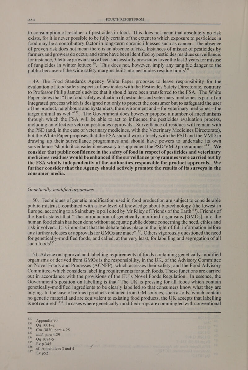 to consumption of residues of pesticides in food. This does not mean that absolutely no risk exists, for it is never possible to be fully certain of the extent to which exposure to pesticides in food may be a contributory factor in long-term chronic illnesses such as cancer. The absence of proven risk does not mean there is an absence of risk. Instances of misuse of pesticides by farmers and growers do occur, and some have been identified by pesticides residues surveillance: for instance, 3 lettuce growers have been successfully prosecuted over the last 3 years for misuse of fungicides in winter lettuce’*°. This does not, however, imply any tangible danger to the public because of the wide safety margins built into pesticides residue limits’*'. 49. The Food Standards Agency White Paper proposes to leave responsibility for the evaluation of food safety aspects of pesticides with the Pesticides Safety Directorate, contrary to Professor Philip James’s advice that it should have been transferred to the FSA. The White Paper states that “The food safety evaluation of pesticides and veterinary medicines is part of an integrated process which is designed not only to protect the consumer but to safeguard the user of the product, neighbours and bystanders, the environment and — for veterinary medicines — the target animal as well’”'’. The Government does however propose a number of mechanisms through which the FSA will be able to act to influence the pesticides evaluation process, including an effective veto on pesticides approvals. Surveillance of residues will remain with the PSD (and, in the case of veterinary medicines, with the Veterinary Medicines Directorate), but the White Paper proposes that the FSA should work closely with the PSD and the VMD in drawing up their surveillance programmes and should have powers to undertake its own surveillance “should it consider it necessary to supplement the PSD/VMD programmes”'**. We consider that public confidence in the safety of food in respect of pesticides and veterinary medicines residues would be enhanced if the surveillance programmes were carried out by the FSA wholly independently of the authorities responsible for product approvals. We further consider that the Agency should actively promote the results of its surveys in the consumer media. Genetically-modified organisms 50. Techniques of genetic modification used in food production are subject to considerable public mistrust, combined with a low level of knowledge about biotechnology (the lowest in Europe, according to a Sainsbury’s poll cited by Mr Riley of Friends of the Earth’). Friends of the Earth stated that “The introduction of genetically modified organisms [GMOs] into the human food chain has been done without adequate public debate concerning the need, ethics and risk involved. It is important that the debate takes place in the light of full information before any further releases or approvals for GMOs are made”’*’. Others vigorously questioned the need for genetically-modified foods, and called, at the very least, for labelling and segregation of all such foods'”®. 51. Advice on approval and labelling requirements of foods containing genetically-modified organisms or derived from GMOs is the responsibility, in the UK, of the Advisory Committee on Novel Foods and Processes (ACNFP), which assesses their safety, and the Food Advisory Committee, which considers labelling requirements for such foods. These functions are carried out in accordance with the provisions of the EU’s Novel Foods Regulation. In essence, the Government’s position on labelling is that “The UK is pressing for all foods which contain genetically-modified ingredients to be clearly labelled so that consumers know what they are buying. In the case of refined products obtained from GM sources, such as oils, which contain no genetic material and are equivalent to existing food products, the UK accepts that labelling isnot required”'’’, In cases where genetically-modified crops are commingled with conventional ag Appendix 90 nt Qq 1001-2 = Cm. 3830, para 4.25 ibid, para 4.29 a Qq 1074-5 as Ev p 345 tt cf. Appendices 3 and 4 ~ TEa p52