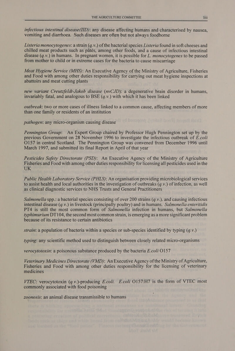  infectious intestinal disease(IID): any disease affecting humans and characterised by nausea, vomiting and diarrhoea. Such diseases are often but not always foodborne Listeria monocytogenes: a strain (q.v.) of the bacterial species Listeria found in soft cheeses and chilled meat products such as patés, among other foods, and a cause of infectious intestinal disease (q.v.) in humans. In pregnant women, it is possible for L. monocytogenes to be passed from mother to child or in extreme cases for the bacteria to cause miscarriage Meat Hygiene Service (MHS): An Executive Agency of the Ministry of Agriculture, Fisheries and Food with among other duties responsibility for carrying out meat hygiene inspections at abattoirs and meat cutting plants new variant Creutzfeldt-Jakob disease (nvCJD): a degenerative brain disorder in humans, invariably fatal, and analogous to BSE (q.v.) with which it has been linked outbreak: two or more cases of illness linked to a common cause, affecting members of more than one family or residents of an institution pathogen: any micro-organism causing disease Pennington Group: An Expert Group chaired by Professor Hugh Pennington set up by the previous Government on 28 November 1996 to investigate the infectious outbreak of E.coli O157 in central Scotland. The Pennington Group was convened from December 1996 until March 1997, and submitted its final Report in April of that year Pesticides Safety Directorate (PSD): An Executive Agency of the Ministry of Agriculture Fisheries and Food with among other duties responsibility for licensing all pesticides used in the UK Public Health Laboratory Service (PHLS): An organisation providing microbiological services to assist health and local authorities in the investigation of outbreaks (q.v.) of infection, as well as clinical diagnostic services to NHS Trusts and General Practitioners Salmonella spp.: a bacterial species consisting of over 200 strains (q.v.). and causing infectious intestinal disease (q.v.) in livestock (principally poultry) and in humans. Salmonella enteritidis PT4 is still the most common form of Salmonella infection in humans, but Salmonella typhimurium DT 104, the second most common strain, is emerging as a more significant problem because of its resistance to certain antibiotics strain: a population of bacteria within a species or sub-species identified by typing (q.v.) typing: any scientific method used to distinguish between closely related micro-organisms verocytotoxin: a poisonous substance produced by the bacteria E.coli 0157 Veterinary Medicines Directorate (VMD): AnExecutive Agency of the Ministry of Agriculture, Fisheries and Food with among other duties responsibility for the licensing of veterinary medicines VTEC: verocytotoxin (g.v.)-producing E.coli. E.coli O157:H7 is the form of VTEC most commonly associated with food poisoning zoonosis: an animal disease transmissible to humans