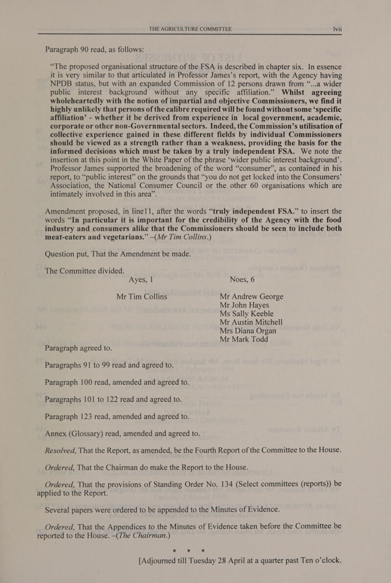  Paragraph 90 read, as follows: “The proposed organisational structure of the FSA is described in chapter six. In essence it is very similar to that articulated in Professor James’s report, with the Agency having NPDB status, but with an expanded Commission of 12 persons drawn from “...a wider public interest background without any specific affiliation.” Whilst agreeing wholeheartedly with the notion of impartial and objective Commissioners, we find it highly unlikely that persons of the calibre required will be found without some ‘specific affiliation’ - whether it be derived from experience in local government, academic, corporate or other non-Governmental sectors. Indeed, the Commission’s utilisation of collective experience gained in these different fields by individual Commissioners should be viewed as a strength rather than a weakness, providing the basis for the informed decisions which must be taken by a truly independent FSA. We note the insertion at this point in the White Paper of the phrase ‘wider public interest background’. Professor James supported the broadening of the word “consumer”, as contained in his report, to “public interest” on the grounds that “you do not get locked into the Consumers’ Association, the National Consumer Council or the other 60 organisations which are intimately involved in this area”. Amendment proposed, in linel1, after the words “truly independent FSA.” to insert the words “In particular it is important for the credibility of the Agency with the food industry and consumers alike that the Commissioners should be seen to include both meat-eaters and vegetarians.” —(Mr Tim Collins.) Question put, That the Amendment be made. The Committee divided. Ayes, | Noes, 6 Mr Tim Collins Mr Andrew George Mr John Hayes Ms Sally Keeble Mr Austin Mitchell Mrs Diana Organ Mr Mark Todd Paragraph agreed to. Paragraphs 91 to 99 read and agreed to. Paragraph 100 read, amended and agreed to. Paragraphs 101 to 122 read and agreed to. Paragraph 123 read, amended and agreed to. Annex (Glossary) read, amended and agreed to. Resolved, That the Report, as amended, be the Fourth Report of the Committee to the House. Ordered, That the Chairman do make the Report to the House. Ordered, That the provisions of Standing Order No. 134 (Select committees (reports)) be applied to the Report. Several papers were ordered to be appended to the Minutes of Evidence. Ordered, That the Appendices to the Minutes of Evidence taken before the Committee be reported to the House. (The Chairman.) Mes Mee et [Adjourned till Tuesday 28 April at a quarter past Ten o’clock.