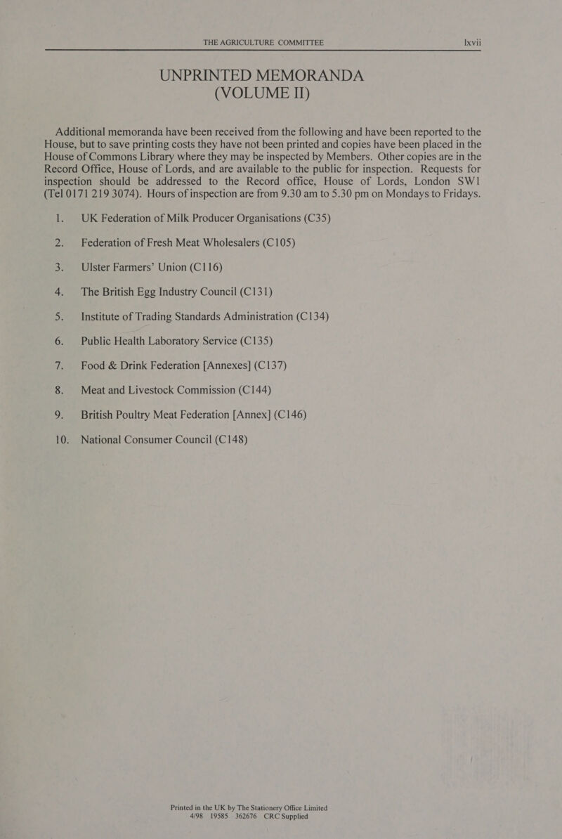 UNPRINTED MEMORANDA (VOLUME II) Additional memoranda have been received from the following and have been reported to the House, but to save printing costs they have not been printed and copies have been placed in the House of Commons Library where they may be inspected by Members. Other copies are in the Record Office, House of Lords, and are available to the public for inspection. Requests for inspection should be addressed to the Record office, House of Lords, London SWI (Tel 0171 219 3074). Hours of inspection are from 9.30 am to 5.30 pm on Mondays to Fridays. 1. UK Federation of Milk Producer Organisations (C35) 2. Federation of Fresh Meat Wholesalers (C105) 3. Ulster Farmers’ Union (C116) 4. The British Egg Industry Council (C131) 5. Institute of Trading Standards Administration (C134) 6. Public Health Laboratory Service (C135) 7. Food &amp; Drink Federation [Annexes] (C137) 8. Meat and Livestock Commission (C144) 9. British Poultry Meat Federation [Annex] (C146) 10. National Consumer Council (C148) Printed in the UK by The Stationery Office Limited 4/98 19585 362676 CRC Supplied