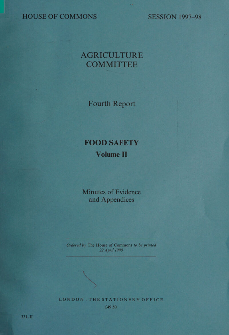 - IOUSE OF COMMONS SESSION 1997-98 AGRICULTURE COMMITTEE Fourth Report —~ 7 FOOD SAFETY Volume II Minutes of Evidence and Appendices  ; : Ordered by The House of Commons to be printed 22 April 1998   LONDON: THE STATIONERY OFFICE £49.50 