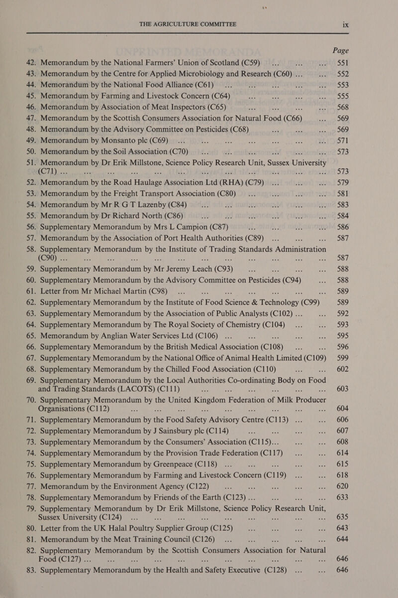 Page 42. Memorandum by the National Farmers’ Union of Scotland (C59) __... sR gh S51 43. Memorandum by the Centre for Applied Microbiology and Research (C60) ... Oa 552 44. Memorandum by the National Food Alliance (C61)... He of oe epg 553 45. Memorandum by Farming and Livestock Concern (C64) bys ce te Sai ie fs 46. Memorandum by Association of Meat Inspectors (C65) im Nate Rage DOO 47. Memorandum by the Scottish Consumers Association for Natural Food (C66) ee Oo 48. Memorandum by the Advisory Committee on Pesticides (C68) ot ace snap DOD 49. Memorandum by Monsanto ple (C69) __... e his aN a) eee 86.171 50. Memorandum by the Soil Association (C70) __... vd. : eae 518 51. Memorandum by Dr Erik Millstone, Science are! Research Unit, a Universit} Lr). et 2.4 BS 2K S73 52. aemeetel by the Road reine sddpiatibn Dd (RHA) (C79) oF ef ajjat S19 53. Memorandum by the Freight Transport Association (C80) __... aw £8 eita1 S81 54. Memorandum by Mr R GT Lazenby (C84) ist ¥f Mt: ak an ote: S33 55. Memorandum by Dr Richard North (C86) at? EAs Hh aR an . =, 584 56. Supplementary Memorandum by Mrs L Campion (C87) H. “ re. Me™: 586 57. Memorandum by the Association of Port Health Authorities (C89)... Re ; 587 58. ead Memorandum by the Institute of ee Standards Adminitetce (C90) .. ah re cae a, ae Me eORL 59. reentry Avisbemeea be by Mr Teeny prs (C93) fig ae Pea apets cs: 60. Supplementary Memorandum by the Advisory Committee on Pesticides (C94) Po OO 61. Letter from Mr Michael Martin (C98)... bis 589 62. Supplementary Memorandum by the Institute of Food ere &amp; recente (C99) 589 63. Supplementary Memorandum by the Association of Public Analysts (C102) ... say Pee 64. Supplementary Memorandum by The Royal Society of Chemistry (C104)... Ae eee: 65. Memorandum by Anglian Water Services Ltd (C106) ... aes 4 a OOS 66. Supplementary Memorandum by the British Medical Association (C108) a PDO 67. Supplementary Memorandum by the National Office of Animal Health Limited (C109) 599 68. Supplementary Memorandum by the Chilled Food Association (C110) ve ee, OD 69. Supplementary Memorandum by the Local Authorities Sn ns ate on Food and Trading Standards (LACOTS) (C111) ie aa 603 70. Supplementary Memorandum by the United ranean Peieiion of Milk Bridtte Organisations (C112) a nd oe Sout O04 71. Supplementary Memorandum by the F oe Safety ees Chine (Cl Lee dé) O06 72. Supplementary Memorandum by J Sainsbury plc (C114) Sih an, fe en kh 73. Supplementary Memorandum by the Consumers’ Association (C115)... ay fe US 74. Supplementary Memorandum by the Provision Trade Federation (C117) __... eran OLA 75. Supplementary Memorandum by Greenpeace (C118)... oe Ve ee On 76. Supplementary Memorandum by Farming and Livestock Concern (Cl 19) x ona OLB 77. Memorandum by the Environment Agency (C122) i ay ie Py Fes L620 78. Supplementary Memorandum by Friends of the Earth (C123) .. ae an 633 79. Supplementary Memorandum by Dr Erik Millstone, Science Policy Research Unit, Sussex University (C124)... a : : : ; om OSO 80. Letter from the UK Halal Poultry paca Caan (C125) ae qa a. .. 643 81. Memorandum by the Meat Training Council (C126)... ie : ... 644 82. a ere Memorandum by the Scottish Consumers AbeaRiation for ehieal Food (C127) .. oe we gn ... 646 83. ee senna: Memorandum by ie Health a Safety resis (C128) aati ... 646