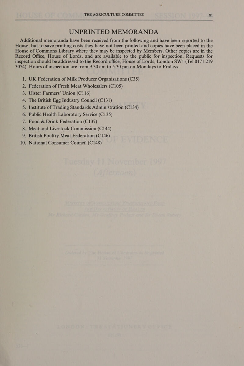 UNPRINTED MEMORANDA Additional memoranda have been received from the following and have been reported to the House, but to save printing costs they have not been printed and copies have been placed in the House of Commons Library where they may be inspected by Members. Other copies are in the Record Office, House of Lords, and are available to the public for inspection. Requests for inspection should be addressed to the Record office, House of Lords, London SW1 (Tel 0171 219 3074). Hours of inspection are from 9.30 am to 5.30 pm on Mondays to Fridays. . UK Federation of Milk Producer Organisations (C35) . Federation of Fresh Meat Wholesalers (C105) . Ulster Farmers’ Union (C116) . The British Egg Industry Council (C131) . Institute of Trading Standards Administration (C134) . Public Health Laboratory Service (C135) . Food &amp; Drink Federation (C137) . Meat and Livestock Commission (C144) . British Poultry Meat Federation (C146) . National Consumer Council (C148) Oo ON NN FP WN — oS