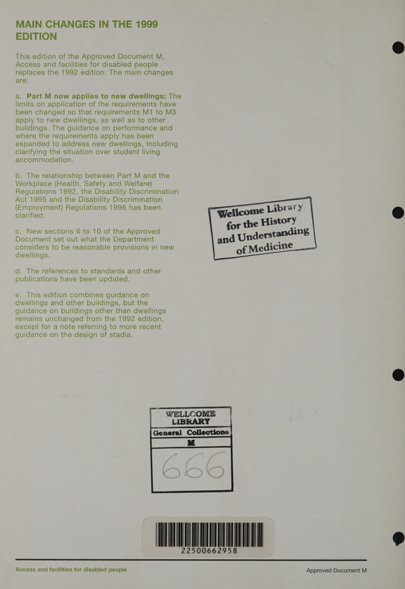 MAIN CHANGES IN THE 1999 EDITION This edition of the Approved Document M, Access and facilities for disabled people replaces the 1992 edition. The main changes are: a. Part M now applies to new dwellings: The limits on application of the requirements have been changed so that requirements M1 to M3 apply to new dwellings, as well as to other buildings. The guidance on performance and where the requirements apply has been expanded to address new dwellings, including Clarifying the situation over student living accommodation. b. The relationship between Part M and the Workplace (Health, Safety and Welfare) Regulations 1992, the Disability Discrimination Act 1995 and the Disability Discrimination (Employment) Regulations 1996 has been Clarified.    | Wellcome Libra? y      tory c. New sections 6 to 10 of the Approved for the ices Document set out what the Department and Underst considers to be reasonable provisions in new of Medicine —   dwellings. d. The references to standards and other publications have been updated. e. This edition combines guidance on dwellings and other buildings, but the guidance on buildings other than dwellings remains unchanged from the 1992 edition, except for a note referring to more recent guidance on the design of stadia.   MI          