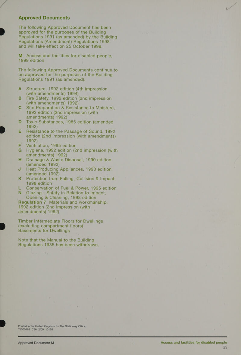 The following Approved Document has been approved for the purposes of the Building Regulations 1991 (as amended) by the Building Regulations (Amendment) Regulations 1998 and will take effect on 25 October 1999. M Access and facilities for disabled people, 1999 edition The following Approved Documents continue to be approved for the purposes of the Building Regulations 1991 (as amended). A Structure, 1992 edition (4th impression (with amendments) 1994) | B_ Fire Safety, 1992 edition (2nd impression (with amendments) 1992) C Site Preparation &amp; Resistance to Moisture, 1992 edition (2nd impression (with amendments) 1992) D Toxic Substances, 1985 edition (amended 1992) E Resistance to the Passage of Sound, 1992 edition (2nd impression (with amendments) 1992) F Ventilation, 1995 edition G Hygiene, 1992 edition (2nd impression (with amendments) 1992) H Drainage &amp; Waste Disposal, 1990 edition (amended 1992) J Heat Producing Appliances, 1990 edition (amended 1992) K_ Protection from Falling, Collision &amp; Impact, 1998 edition L Conservation of Fuel &amp; Power, 1995 edition N Glazing - Safety in Relation to Impact, 3 Opening &amp; Cleaning, 1998 edition Regulation 7 Materials and workmanship, 1992 edition (2nd impression (with amendments) 1992) Timber Intermediate Floors for Dwellings (excluding compartment floors) Basements for Dwellings Note that the Manual to the Building Regulations 1985 has been withdrawn. Printed in the United Kingdom for The Stationery Office TJ000468 C30 2/00 10170  Approved Document M Access and facilities for disabled people