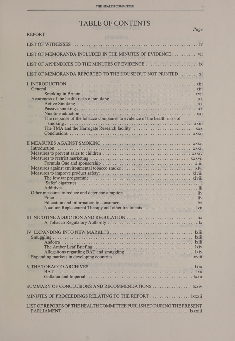 TABLE OF CONTENTS Page REPORT ce flee Spb TRADI TS gad ae le! aes a dO Rl Sa aah ale aL ee aR iv LIST OF MEMORANDA INCLUDED IN THE MINUTES OF EVIDENCE ........... Vii Pe Ora reENUDICES TO THE MINUTES OF HVIDENCE «ooo r. Sores cee me os rk LIST OF MEMORANDA REPORTED TO THE HOUSE BUT NOT PRINTED ........ xi MTEL HN teh ate, ay a ans es Wie Fhe iwtat Gene asalw aly a's 4 y's gb biale oles Xili RE ae ee aay dee is g's casi ae s in nie a ee Sk eae ees Xili SEV OR he ST Rig lig ace hh tet al aS Xvi nae ee ea aI MEANEN TISKS OF SINOKINO a nw ene wlasses e ee seine XX NG TY Nl dad dalle laura dt trols ucsie a nies eng llaain ata Aad ERA eA x ee ee Ce ee er ee a A te ee emt te Nese «TREES od NE CITC ECN Ce cee fe a a een Ga 5 pr eeu ag cries wales +b 3)¥ ble b= 9 a¢ XX1 The response of the tobacco companies to evidence of the health risks of SES pli dee WR TRIAS AGES CED SS CAC ae i A ea RR RC ARB Sead XXil1 fimciviAvand the Harrogate Research TACUY 2... he ee da eh ews XXX REN Se te Ries seed ny, Me ete a hn ala Sin. « ¥ oben Od RON ie! «4 XXXil er eS ANS TS VIN ie ccna elope Gib d oo ve ee XXXII ParOguctiON. 2.25... ... Ai pile ste aape heath ea ph iiaegatenct ws cits eed felt elie dil hie See aaa RF XXXIi Nicasures 0 prevent sales to children ee ketene tas ikl pags XXXIV SESE ULCER Oe ale hin eae s Ba XXXVII BeeaTNN Ie ATIC ATIC SPYONISKIE SEL, Ga a terre pees MRR cna eee ln wih a 0 wearin wo: Oa xlili Measures against environmental tobacco smoke ............ 0.0.0 c cece eee nee xlvi RENE TITIOTOVENOTOUUCT Ra ae i sree e's lee xl vill BRO MEAL OLOOTATIO eter le Une ee ace cee eee eho al Ck elev ale 5 xviii biel 9 vay PRTC Sp sha A A ela A a on pe hana nt marth athens tenth RNS rece Ns) a ew ee ne cd gos eS) les a FiGiena le @ ele li Pemericesitcs 10 TEGUCE and Geter CONSUMNNION sy ee ce ee ce eee liv Ee eck na ase ri ee ye Meare ccc ae sale Seva s seer bien liv Pie aigt ANG I OFM atOl LO;CODSUIN CE eons sn wl sle sale va ea we &gt; lvi Nicotine Replacement Therapy and other treatments .....................4. Ivii Meee TINE ADDICTION AND. REGULATION oii cpa cee cs tec cere nee ne wes lix CCU ALOT VT AMeIOR IU tare tere teres ee ice o's, 2 dw wis, «4 e losb al ws pavigiene Ix Pee eS OING INTO.NEW, MARKET So vo ensraprn semua ose gee ere eens Ixiii TES palo 2 ie raza Me tar ox ocular ts legate aioe ered) ane ce Ixili EATEN Scop cba te bedl Alle Wl lai 9 el lhl tae tial oho Alea il aL AL Aah Ai ei AE a laa Ixili itera) etm OCOls CNG mene aCe et dea cl a alas agai fh ee ei Ixiv me CAlOns FepardiNng Is rar ality SINUUSHING Ye cgterete aS Nc sic cies bic eueld sla e me Ixiv Serine MNATK CIS IT GeCVELODING COUMITICS 0 -... cs cress taht st thee et bet ee Ixvill SOA OGTR CIS Vir Se mri te tute pane tat seek eas sence eos ee oe Mok weed al Ix1x AW od cy undetoh ce telbatean Deliges headend date tatekn ice fh tte RA el AG ai Re CARA Ee ware Ixx WO SLL Lr aa Tat Rta erg Le SMTA Nay aries E02 i ty US a a Ixxil SUMMARY OF CONCLUSIONS AND RECOMMENDATIONS ................ IXxiv MINUTES OF PROCEEDINGS RELATING TO THE REPORT ................. IXxxil LIST OF REPORTS OF THE HEALTH COMMITTEE PUBLISHED DURING THE PRESENT eA Me Ree heat rl hts ieee eM a sen eee Mien eos ele ie vbinahs. i nies ay Oo wel asa Ixxxili