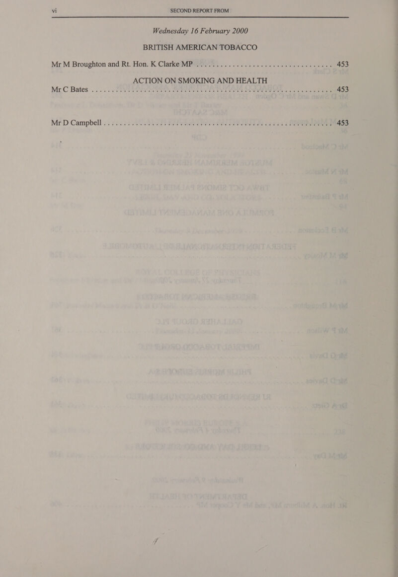 Wednesday 16 February 2000 BRITISH AMERICAN TOBACCO Mr. M Broughton and Rt. Hon: K ClarkeUVMigteeetes 2). eS. oa ss ee os ce 453 ACTION ON SMOKING AND HEALTH Mr C Bates .... . UMP ORY RRS AN Serer 2 ot eee Gee Se 453 Mr:D Campbell : 2352 22 0). 0) 0S PT ESIS hale a Ds ORE LAPSE Se ees See 453