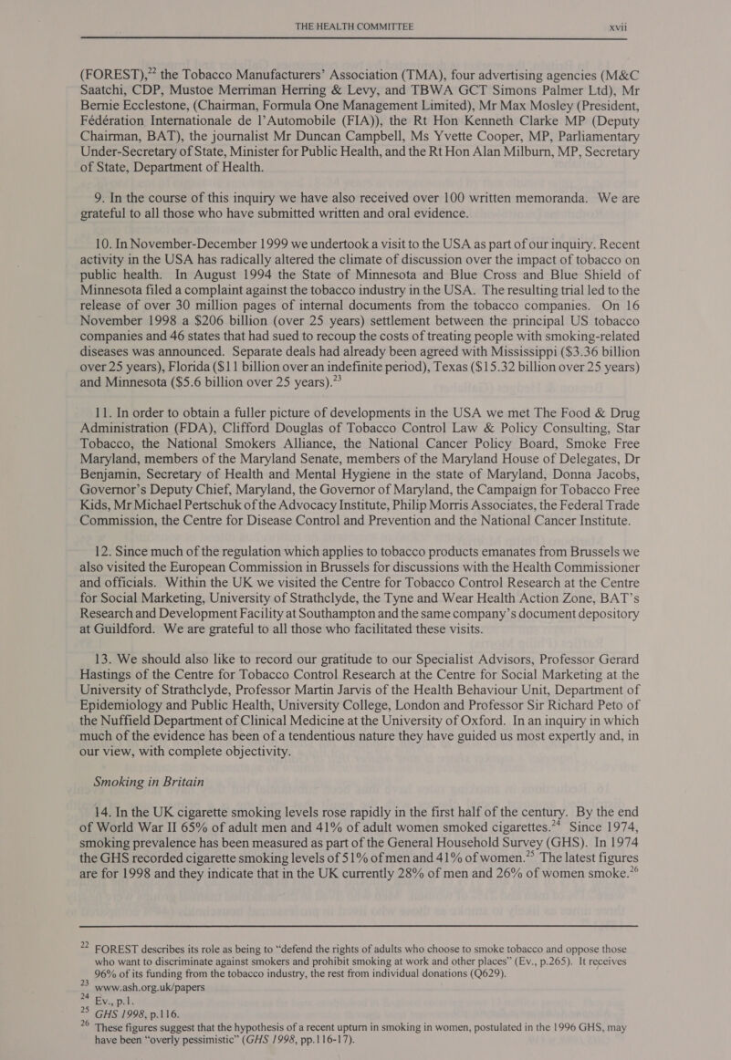  (FOREST),” the Tobacco Manufacturers’ Association (TMA), four advertising agencies (M&amp;C Saatchi, CDP, Mustoe Merriman Herring &amp; Levy, and TBWA GCT Simons Palmer Ltd), Mr Bernie Ecclestone, (Chairman, Formula One Management Limited), Mr Max Mosley (President, Fédération Internationale de 1’Automobile (FIA)), the Rt Hon Kenneth Clarke MP (Deputy Chairman, BAT), the journalist Mr Duncan Campbell, Ms Yvette Cooper, MP, Parliamentary Under-Secretary of State, Minister for Public Health, and the Rt Hon Alan Milburn, MP, Secretary of State, Department of Health. 9. In the course of this inquiry we have also received over 100 written memoranda. We are grateful to all those who have submitted written and oral evidence. 10. In November-December 1999 we undertook a visit to the USA as part of our inquiry. Recent activity in the USA has radically altered the climate of discussion over the impact of tobacco on public health. In August 1994 the State of Minnesota and Blue Cross and Blue Shield of Minnesota filed a complaint against the tobacco industry in the USA. The resulting trial led to the release of over 30 million pages of internal documents from the tobacco companies. On 16 November 1998 a $206 billion (over 25 years) settlement between the principal US tobacco companies and 46 states that had sued to recoup the costs of treating people with smoking-related diseases was announced. Separate deals had already been agreed with Mississippi ($3.36 billion over 25 years), Florida ($11 billion over an indefinite period), Texas ($15.32 billion over 25 years) and Minnesota ($5.6 billion over 25 years).”* 11. In order to obtain a fuller picture of developments in the USA we met The Food &amp; Drug Administration (FDA), Clifford Douglas of Tobacco Control Law &amp; Policy Consulting, Star Tobacco, the National Smokers Alliance, the National Cancer Policy Board, Smoke Free Maryland, members of the Maryland Senate, members of the Maryland House of Delegates, Dr Benjamin, Secretary of Health and Mental Hygiene in the state of Maryland, Donna Jacobs, ~ Governor’s Deputy Chief, Maryland, the Governor of Maryland, the Campaign for Tobacco Free Kids, Mr Michael Pertschuk of the Advocacy Institute, Philip Morris Associates, the Federal Trade Commission, the Centre for Disease Control and Prevention and the National Cancer Institute. 12. Since much of the regulation which applies to tobacco products emanates from Brussels we also visited the European Commission in Brussels for discussions with the Health Commissioner and officials. Within the UK we visited the Centre for Tobacco Control Research at the Centre for Social Marketing, University of Strathclyde, the Tyne and Wear Health Action Zone, BAT’s Research and Development Facility at Southampton and the same company’s document depository at Guildford. We are grateful to all those who facilitated these visits. 13. We should also like to record our gratitude to our Specialist Advisors, Professor Gerard Hastings of the Centre for Tobacco Control Research at the Centre for Social Marketing at the University of Strathclyde, Professor Martin Jarvis of the Health Behaviour Unit, Department of Epidemiology and Public Health, University College, London and Professor Sir Richard Peto of the Nuffield Department of Clinical Medicine at the University of Oxford. In an inquiry in which much of the evidence has been of a tendentious nature they have guided us most expertly and, in our view, with complete objectivity. Smoking in Britain 14. In the UK cigarette smoking levels rose rapidly in the first half of the century. By the end of World War II 65% of adult men and 41% of adult women smoked cigarettes.** Since 1974, smoking prevalence has been measured as part of the General Household Survey (GHS). In 1974 the GHS recorded cigarette smoking levels of 51% of men and 41% of women.” The latest figures are for 1998 and they indicate that in the UK currently 28% of men and 26% of women smoke.”° 22 FOREST describes its role as being to “defend the rights of adults who choose to smoke tobacco and oppose those who want to discriminate against smokers and prohibit smoking at work and other places” (Ev., p.265). It receives 96% of its funding from the tobacco industry, the rest from individual donations (Q629). www.ash.org.uk/papers Bi, pil 5 GHS 1998, p.116. These figures suggest that the hypothesis of a recent upturn in smoking in women, postulated in the 1996 GHS, may have been “overly pessimistic” (GHS 1998, pp.1 16-17). 23