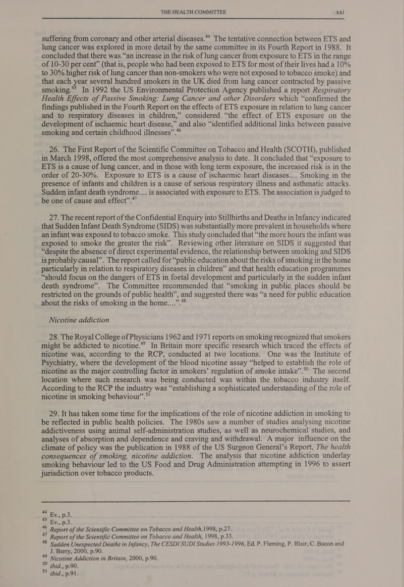 suffering from coronary and other arterial diseases. The tentative connection between ETS and lung cancer was explored in more detail by the same committee in its Fourth Report in 1988. It concluded that there was “an increase in the risk of lung cancer from exposure to ETS in the range of 10-30 per cent” (that is, people who had been exposed to ETS for most of their lives had a 10% to 30% higher risk of lung cancer than non-smokers who were not exposed to tobacco smoke) and that each year several hundred smokers in the UK died from lung cancer contracted by passive smoking.** In 1992 the US Environmental Protection Agency published a report Respiratory Health Effects of Passive Smoking: Lung Cancer and other Disorders which “confirmed the findings published in the Fourth Report on the effects of ETS exposure in relation to lung cancer and to respiratory diseases in children,” considered “the effect of ETS exposure on the development of ischaemic heart disease,” and also “identified additional links between passive smoking and certain childhood illnesses”.*° 26. The First Report of the Scientific Committee on Tobacco and Health (SCOTH), published in March 1998, offered the most comprehensive analysis to date. It concluded that “exposure to ETS is a cause of lung cancer, and in those with long term exposure, the increased risk is in the order of 20-30%. Exposure to ETS is a cause of ischaemic heart diseases.... Smoking in the presence of infants and children is a cause of serious respiratory illness and asthmatic attacks. Sudden infant death syndrome.... is associated with exposure to ETS. The association is judged to be one of cause and effect”.*”’ 27. The recent report of the Confidential Enquiry into Stillbirths and Deaths in Infancy indicated that Sudden Infant Death Syndrome (SIDS) was substantially more prevalent in households where an infant was exposed to tobacco smoke. This study concluded that “the more hours the infant was exposed to smoke the greater the risk”. Reviewing other literature on SIDS it suggested that “despite the absence of direct experimental evidence, the relationship between smoking and SIDS is probably causal”. The report called for “public education about the risks of smoking in the home particularly in relation to respiratory diseases in children” and that health education programmes “should focus on the dangers of ETS in foetal development and particularly in the sudden infant death syndrome”. The Committee recommended that “smoking in public places should be restricted on the grounds of public health”, and suggested there was “a need for public education about the risks of smoking in the home....”.* Nicotine addiction 28. The Royal College of Physicians 1962 and 1971 reports on smoking recognized that smokers might be addicted to nicotine.” In Britain more specific research which traced the effects of nicotine was, according to the RCP, conducted at two locations. One was the Institute of Psychiatry, where the development of the blood nicotine assay “helped to establish the role of nicotine as the major controlling factor in smokers’ regulation of smoke intake”.*’ The second location where such research was being conducted was within the tobacco industry itself. According to the RCP the industry was “establishing a sophisticated understanding of the role of nicotine in smoking behaviour”.*! 29. It has taken some time for the implications of the role of nicotine addiction in smoking to be reflected in public health policies. The 1980s saw a number of studies analysing nicotine addictiveness using animal self-administration studies, as well as neurochemical studies, and analyses of absorption and dependence and craving and withdrawal. A major influence on the climate of policy was the publication in 1988 of the US Surgeon General’s Report, The health consequences of smoking, nicotine addiction. The analysis that nicotine addiction underlay smoking behaviour led to the US Food and Drug Administration attempting in 1996 to assert jurisdiction over tobacco products. - Ev, p.3. fa By Ded. 6 Report of the Scientific Committee on Tobacco and Health,1998, p.27. ni Report of the Scientific Committee on Tobacco and Health, 1998, p.33. 8 Sudden Unexpected Deaths in Infancy, The CESDI SUDI Studies 1993-1996, Ed. P. Fleming, P. Blair, C. Bacon and J. Berry, 2000, p.90. 49 Nicotine Addiction in Britain, 2000, p.90. °° ibid., p.90. 5! ibid., p.91.