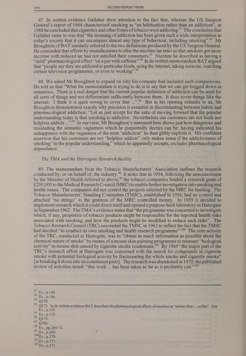 47. In written evidence Gallaher drew attention to the fact that, whereas the US Surgeon General’s report of 1964 characterised smoking as “an habituation rather than an addiction”, in 1988 he concluded that cigarettes and other forms of tobacco were addicting.’ The conclusion that Gallaher came to was that “the meaning of addiction has been given such a wide interpretation in today’s society that it can encompass almost any type of behaviour, including smoking”.” Mr Broughton of BAT similarly referred to the two definitions produced by the US Surgeon General. He contended that efforts by manufacturers to alter the nicotine:tar ratio so that smokers got more nicotine with reduced tar had not satisfied their consumers.”? Nicotine he described as having a “mild” pharmacological effect “ona par with caffeine”.” In its written memorandum BAT argued that “people say they are addicted to particular foods, using the internet, taking exercise, watching certain television programmes, or even to working”.”° 48. We asked Mr Broughton to expand on why his company had included such comparisons. He told us that ‘““What the memorandum is trying to do is to say that we can get bogged down in semantics. There is a real danger that the current popular definition of addiction can be used for all sorts of things and not differentiate sufficiently between them. It does cover things like the internet. I think it is quite wrong to cover that ...”.°° But in his opening remarks to us, Mr Broughton demonstrated exactly why precision 1s essential in discriminating between habits and pharmacological addiction: “Let us just accept for the sake of moving forward that the popular understanding today is that smoking is addictive. Nevertheless our customers are not fools nor helpless addicts ...”.”’ In our view, Mr Broughton’s statement here shows just how dangerous and misleading the semantic vagueness which he purportedly decries can be: having indicated his unhappiness with the vagueness of the term “addiction” he then glibly exploits it. His confident assertion that his customers are not “helpless addicts” only makes sense if the addictiveness of smoking “in the popular understanding,” which he apparently accepts, excludes pharmacological dependence. The TMA and the Harrogate Research facility 49. The memorandum from the Tobacco Manufacturers’ Association outlines the research conducted by, or on behalf of, the industry.” It notes that in 1954, following the announcement by the Minister of Health referred to above,” the tobacco companies funded a research grant of £250,000 to the Medical Research Council (MRC) to enable further investigation into smoking and health issues. The companies did not control the projects selected by the MRC for funding. The Tobacco Manufacturers’ Standing Committee (TMSC), established in 1956, had no control and attached “no strings” to the grantees of the MRC controlled money. In 1959 it decided to implement research which it could direct itself and opened a purpose-built laboratory in Harrogate in September 1962. The TMA’s evidence states that “the programme was concerned to investigate which, if any, properties of tobacco products might be responsible for the reported health risks associated with smoking, and how the products might be modified to reduce such risks”. The Tobacco Research Council (TRC) succeeded the TMSC in 1963 to reflect the fact that the TMSC had decided “to conduct its own smoking and health research programme”.'’ The core activity of the TRC, conducted at Harrogate, was to “obtain as much information as possible about the chemical nature of smoke” by means of a mouse skin-painting programme to measure “biological activity” in mouse skin caused by cigarette smoke condensate.'®! By 1969 “the major part of the TRC’s research effort at Harrogate was concerned with the search for compounds in cigarette smoke with potential biological activity by fractionating the whole smoke and cigarette smoke” [ie breaking it down into its constituent parts]. The research was abandoned in 1970; the published review of activities noted: “this work ... has been taken as far as it profitably can.”'”  Ev., p.184. Ev., p.184. Q550. ss FP3. ok written evidence BAT described the pharmacological effects of nicotine as “milder than ... coffee”. See Vi, Dildo: Evaipel 53, S75. °7 388. Ev., pp.269-72. Ev., p.269. lOO Fy. p.270. BY p.271. AN ee gf 99
