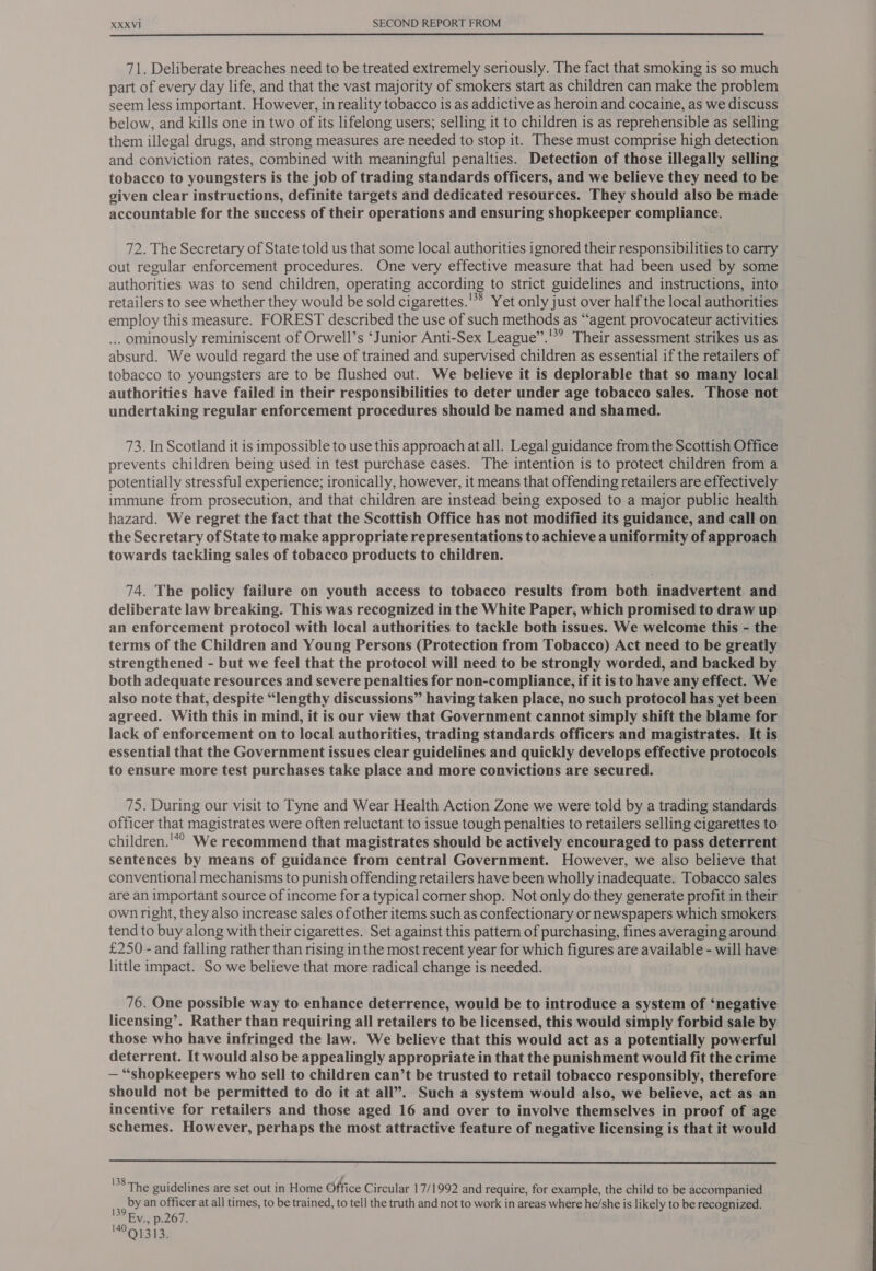  71. Deliberate breaches need to be treated extremely seriously. The fact that smoking is so much part of every day life, and that the vast majority of smokers start as children can make the problem seem less important. However, in reality tobacco is as addictive as heroin and cocaine, as we discuss below, and kills one in two of its lifelong users; selling it to children is as reprehensible as selling them illegal drugs, and strong measures are needed to stop it. These must comprise high detection and conviction rates, combined with meaningful penalties. Detection of those illegally selling tobacco to youngsters is the job of trading standards officers, and we believe they need to be given clear instructions, definite targets and dedicated resources. They should also be made accountable for the success of their operations and ensuring shopkeeper compliance. 72. The Secretary of State told us that some local authorities ignored their responsibilities to carry out regular enforcement procedures. One very effective measure that had been used by some authorities was to send children, operating according to strict guidelines and instructions, into retailers to see whether they would be sold cigarettes.'** Yet only just over half the local authorities employ this measure. FOREST described the use of such methods as “agent provocateur activities ... ominously reminiscent of Orwell’s ‘Junior Anti-Sex League”.'*? Their assessment strikes us as absurd. We would regard the use of trained and supervised children as essential if the retailers of tobacco to youngsters are to be flushed out. We believe it is deplorable that so many local authorities have failed in their responsibilities to deter under age tobacco sales. Those not undertaking regular enforcement procedures should be named and shamed. 73. In Scotland it is impossible to use this approach at all. Legal guidance from the Scottish Office prevents children being used in test purchase cases. The intention is to protect children from a potentially stressful experience; ironically, however, it means that offending retailers are effectively immune from prosecution, and that children are instead being exposed to a major public health hazard. We regret the fact that the Scottish Office has not modified its guidance, and call on the Secretary of State to make appropriate representations to achieve a uniformity of approach towards tackling sales of tobacco products to children. 74. The policy failure on youth access to tobacco results from both inadvertent and deliberate law breaking. This was recognized in the White Paper, which promised to draw up an enforcement protocol with local authorities to tackle both issues. We welcome this - the terms of the Children and Young Persons (Protection from Tobacco) Act need to be greatly strengthened - but we feel that the protocol will need to be strongly worded, and backed by both adequate resources and severe penalties for non-compliance, if it is to have any effect. We also note that, despite “lengthy discussions” having taken place, no such protocol has yet been agreed. With this in mind, it is our view that Government cannot simply shift the blame for lack of enforcement on to local authorities, trading standards officers and magistrates. It is essential that the Government issues clear guidelines and quickly develops effective protocols to ensure more test purchases take place and more convictions are secured. 75. During our visit to Tyne and Wear Health Action Zone we were told by a trading standards officer that magistrates were often reluctant to issue tough penalties to retailers selling cigarettes to children.'*° We recommend that magistrates should be actively encouraged to pass deterrent sentences by means of guidance from central Government. However, we also believe that conventional mechanisms to punish offending retailers have been wholly inadequate. Tobacco sales are an important source of income for a typical corner shop. Not only do they generate profit in their own right, they also increase sales of other items such as confectionary or newspapers which smokers tend to buy along with their cigarettes. Set against this pattern of purchasing, fines averaging around £250 - and falling rather than rising in the most recent year for which figures are available - will have little impact. So we believe that more radical change is needed. 76. One possible way to enhance deterrence, would be to introduce a system of ‘negative licensing’. Rather than requiring all retailers to be licensed, this would simply forbid sale by those who have infringed the law. We believe that this would act as a potentially powerful deterrent. It would also be appealingly appropriate in that the punishment would fit the crime — “shopkeepers who sell to children can’t be trusted to retail tobacco responsibly, therefore should not be permitted to do it at all”. Such a system would also, we believe, act as an incentive for retailers and those aged 16 and over to involve themselves in proof of age schemes. However, perhaps the most attractive feature of negative licensing is that it would  38The guidelines are set out in Home Office Circular 17/1992 and require, for example, the child to be accompanied by an officer at all times, to be trained, to tell the truth and not to work in areas where he/she is likely to be recognized. 139 Ry. p.267. °Q1313.