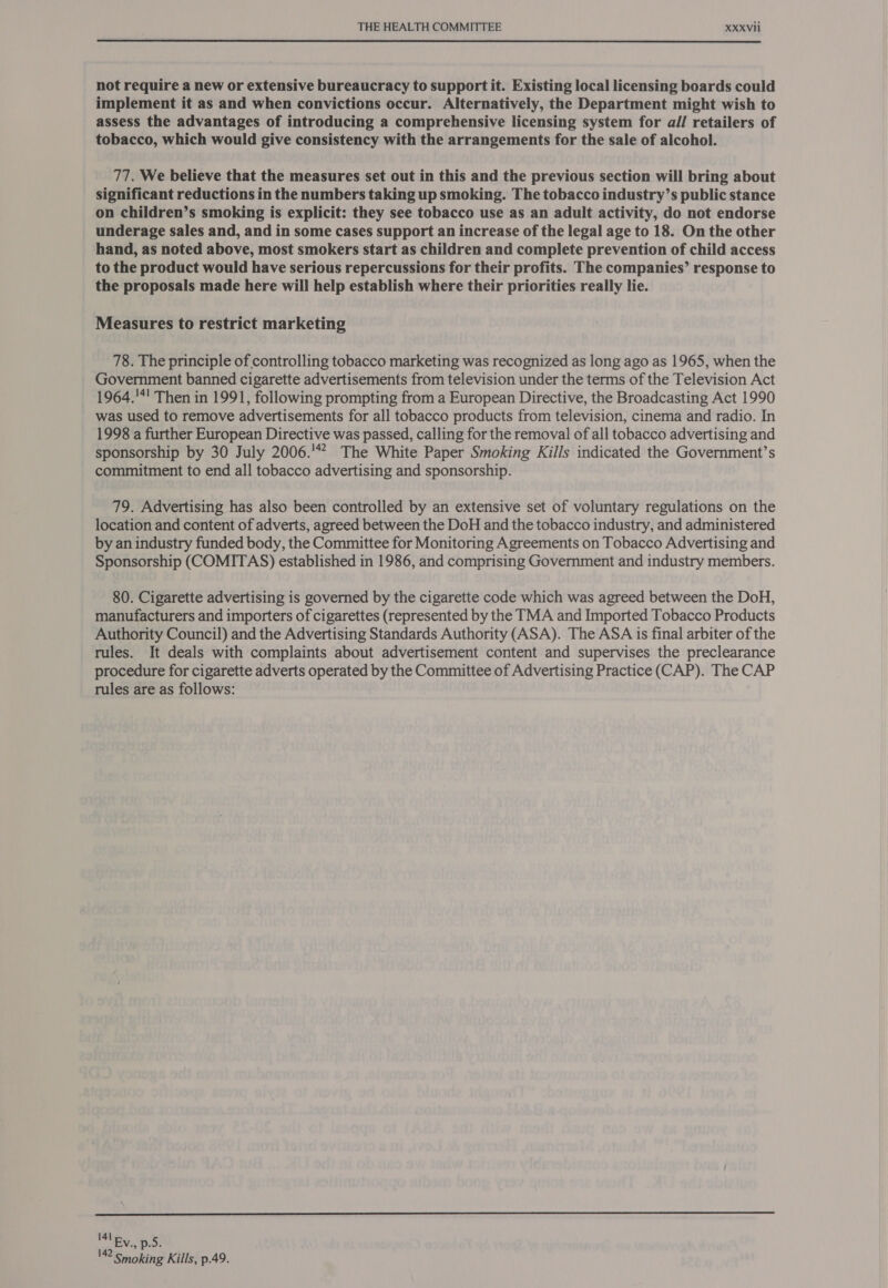not require a new or extensive bureaucracy to support it. Existing local licensing boards could implement it as and when convictions occur. Alternatively, the Department might wish to assess the advantages of introducing a comprehensive licensing system for all retailers of tobacco, which would give consistency with the arrangements for the sale of alcohol. 77. We believe that the measures set out in this and the previous section will bring about significant reductions in the numbers taking up smoking. The tobacco industry’s public stance on children’s smoking is explicit: they see tobacco use as an adult activity, do not endorse underage sales and, and in some cases support an increase of the legal age to 18. On the other hand, as noted above, most smokers start as children and complete prevention of child access to the product would have serious repercussions for their profits. The companies’ response to the proposals made here will help establish where their priorities really lie. Measures to restrict marketing 78. The principle of controlling tobacco marketing was recognized as long ago as 1965, when the Government banned cigarette advertisements from television under the terms of the Television Act 1964.'*! Then in 1991, following prompting from a European Directive, the Broadcasting Act 1990 was used to remove advertisements for all tobacco products from television, cinema and radio. In 1998 a further European Directive was passed, calling for the removal of all tobacco advertising and sponsorship by 30 July 2006.’ The White Paper Smoking Kills indicated the Government’s commitment to end all tobacco advertising and sponsorship. 79. Advertising has also been controlled by an extensive set of voluntary regulations on the location and content of adverts, agreed between the DoH and the tobacco industry, and administered by an industry funded body, the Committee for Monitoring Agreements on Tobacco Advertising and Sponsorship (COMITAS) established in 1986, and comprising Government and industry members. 80. Cigarette advertising is governed by the cigarette code which was agreed between the DoH, manufacturers and importers of cigarettes (represented by the TMA and Imported Tobacco Products Authority Council) and the Advertising Standards Authority (ASA). The ASA is final arbiter of the rules. It deals with complaints about advertisement content and supervises the preclearance procedure for cigarette adverts operated by the Committee of Advertising Practice (CAP). The CAP rules are as follows:  141 142 smoking Kills, p.49.
