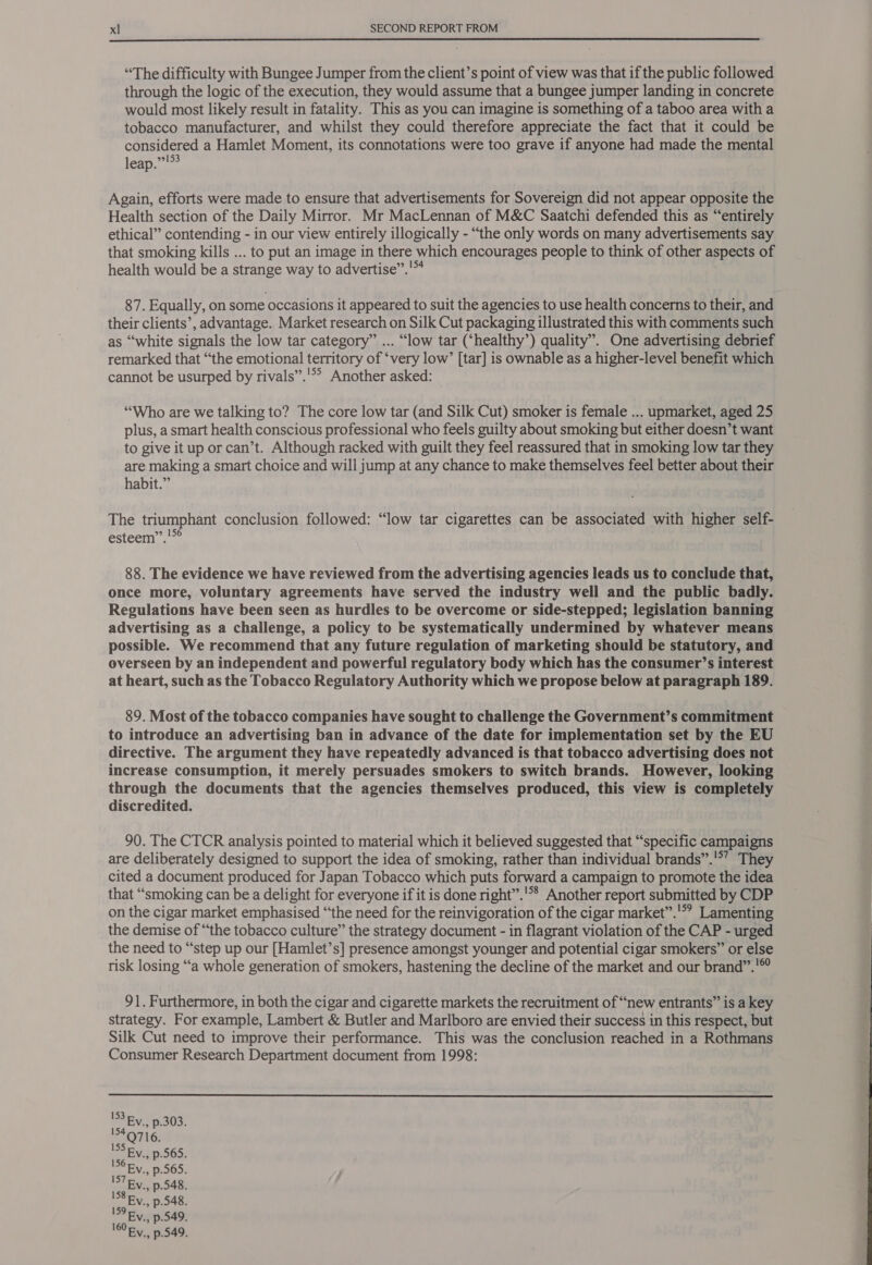  “The difficulty with Bungee Jumper from the client’s point of view was that if the public followed through the logic of the execution, they would assume that a bungee jumper landing in concrete would most likely result in fatality. This as you can imagine is something of a taboo area with a tobacco manufacturer, and whilst they could therefore appreciate the fact that it could be considered a Hamlet Moment, its connotations were too grave if anyone had made the mental leap.”!°? Again, efforts were made to ensure that advertisements for Sovereign did not appear opposite the Health section of the Daily Mirror. Mr MacLennan of M&amp;C Saatchi defended this as “entirely ethical” contending - in our view entirely illogically - “the only words on many advertisements say that smoking kills ... to put an image in there which encourages people to think of other aspects of health would be a strange way to advertise”.'™ 87. Equally, on some occasions it appeared to suit the agencies to use health concerns to their, and their clients’, advantage. Market research on Silk Cut packaging illustrated this with comments such as “white signals the low tar category” ... “low tar (‘healthy’) quality”. One advertising debrief remarked that “the emotional territory of ‘very low’ [tar] is ownable as a higher-level benefit which cannot be usurped by rivals”.'°? Another asked: © ) “Who are we talking to? The core low tar (and Silk Cut) smoker is female ... upmarket, aged 25 plus, a smart health conscious professional who feels guilty about smoking but either doesn’t want to give it up or can’t. Although racked with guilt they feel reassured that in smoking low tar they are making a smart choice and will jump at any chance to make themselves feel better about their habit.” | The triumphant conclusion followed: “low tar cigarettes can be associated with higher self- esteem’, !*° 88. The evidence we have reviewed from the advertising agencies leads us to conclude that, once more, voluntary agreements have served the industry well and the public badly. Regulations have been seen as hurdles to be overcome or side-stepped; legislation banning advertising as a challenge, a policy to be systematically undermined by whatever means possible. We recommend that any future regulation of marketing should be statutory, and overseen by an independent and powerful regulatory body which has the consumer’s interest at heart, such as the Tobacco Regulatory Authority which we propose below at paragraph 189. 89. Most of the tobacco companies have sought to challenge the Government’s commitment to introduce an advertising ban in advance of the date for implementation set by the EU directive. The argument they have repeatedly advanced is that tobacco advertising does not increase consumption, it merely persuades smokers to switch brands. However, looking through the documents that the agencies themselves produced, this view is completely discredited. 90. The CTCR analysis pointed to material which it believed suggested that “specific campaigns are deliberately designed to support the idea of smoking, rather than individual brands”.'*’ They cited a document produced for Japan Tobacco which puts forward a campaign to promote the idea that “smoking can be a delight for everyone if it is done right”.'** Another report submitted by CDP on the cigar market emphasised “the need for the reinvigoration of the cigar market”.'*? Lamenting the demise of “the tobacco culture” the strategy document - in flagrant violation of the CAP - urged the need to “step up our [Hamlet’s] presence amongst younger and potential cigar smokers” or else risk losing “a whole generation of smokers, hastening the decline of the market and our brand”.'©° 91. Furthermore, in both the cigar and cigarette markets the recruitment of “new entrants” is a key strategy. For example, Lambert &amp; Butler and Marlboro are envied their success in this respect, but Silk Cut need to improve their performance. This was the conclusion reached in a Rothmans Consumer Research Department document from 1998:  