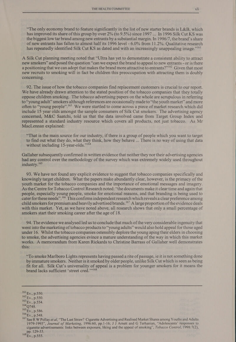 “The only economy brand to feature significantly in the list of new starter brands is L&amp;B, which has improved its share of this group by over 2% (to 9.5%) since 1997 ... In 1996 Silk Cut KS was the biggest low tar brand among new entrants by a substantial margin. In 1996/7, the brand’s share of new entrants has fallen to almost half its 1996 level - 6.0% from 11.2%. Qualitative research has repeatedly identified Silk Cut KS as dated and with an increasingly unappealing image.”’°! A Silk Cut planning meeting noted that “Ultra has yet to demonstrate a consistent ability to attract new smokers” and posed the question “can we expect the brand to appeal to new entrants - or is there a positioning that we can adopt that makes the brand more attractive to entrants?”’'®’ Given that most new recruits to smoking will in fact be children this preoccupation with attracting them is doubly concerning. 92. The issue of how the tobacco companies find replacement customers is crucial to our report. We have already drawn attention to the stated position of the tobacco companies that they totally oppose children smoking. The tobacco advertising papers on the whole are scrupulous in referring to “young adult” smokers although references are occasionally made to “the youth market” and more often to “young people”.'®? We were startled to come across a piece of market research which did include 15 year olds amongst the sample consumers of Silk Cut smokers. The advertising agency concerned, M&amp;C Saatchi, told us that the data involved came from Target Group Index and represented a standard industry resource which covers all products, not just tobacco. As Mr MacLennan explained: “That is the main source for our industry, if there is a group of people which you want to target to find out what they do, what they think, how they behave ... There is no way of using that data without including 15-year-olds.”'™ | Gallaher subsequently confirmed in written evidence that neither they nor their advertising agencies had any control over the methodology of the survey which was extremely widely used throughout industry.'®° 93. We have not found any explicit evidence to suggest that tobacco companies specifically and knowingly target children. What the papers make abundantly clear, however, is the primacy of the youth market for the tobacco companies and the importance of emotional messages and imagery. As the Centre for Tobacco Control Research noted: “the documents make it clear time and again that people, especially young people, smoke for emotional reasons, and that branding is being used to cater for these needs’’.'® This confirms independent research which reveals a clear preference among child smokers for premium and heavily advertised brands.'°’ A large proportion of the evidence deals with this market. Yet, as we have noted above, all research shows that only a small percentage of smokers start their smoking career after the age of 18. 94. The evidence we analysed led us to conclude that much of the very considerable ingenuity that went into the marketing of tobacco products to “young adults” would also hold appeal for those aged under 16. Whilst the tobacco companies ostensibly deplore the young aping their elders in choosing to smoke, the advertising agencies evince a mature understanding of the way in which this market works. A memorandum from Karen Rickards to Christine Barrass of Gallaher well demonstrates this: ‘“‘To smoke Marlboro Lights represents having passed a rite of passage, ie it is not something done byimmature smokers. Neither is it smoked by older people, unlike Silk Cut which is seen as being fit for all. Silk Cut’s universality of appeal is a problem for younger smokers for it means the brand lacks sufficient ‘street cred.’”!®  lly p.550. 1? Fy., p.550. 1 Ry., p.554. 164748. 165 Fy. p.586. l6ORy. p.548. 107 SeeR W Pollay et al, “The Last Straw? Cigarette Advertising and Realised Market Shares among Youths and Adults 1979-1993”, Journal of Marketing, 1996:60, pp.1-16; J J Amett and G Terhanian, ‘Adolescents’ responses to cigarette advertisements: links between exposure, liking and the appeal of smoking”, Tobacco Control, 1998:7(2), pp. 129-33. lB Ey. p.555.