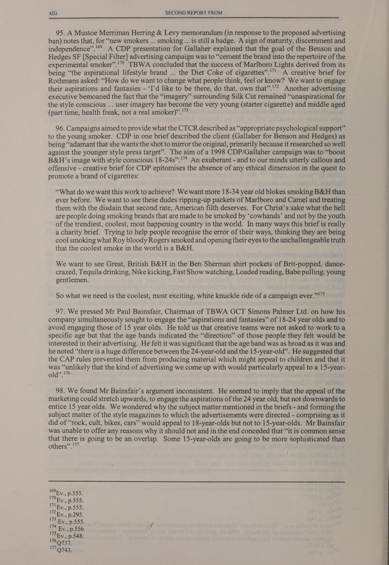  95. A Mustoe Merriman Herring &amp; Levy memorandum (in response to the proposed advertising ban) notes that, for “new smokers ... smoking... is still a badge. A sign of maturity, discernment and independence”.'® A CDP presentation for Gallaher explained that the goal of the Benson and Hedges SF [Special Filter] advertising campaign was to “cement the brand into the repertoire of the experimental smoker’”.'’”? TBWA concluded that the success of Marlboro Lights derived from its being “‘the aspirational lifestyle brand ... the Diet Coke of cigarettes”.'”' A creative brief for Rothmans asked: “How do we want to change what people think, feel or know? We want to engage their aspirations and fantasies - ‘I’d like to be there, do that, own that”.'”? Another advertising executive bemoaned the fact that the “imagery” surrounding Silk Cut remained “unaspirational for the style conscious ... user imagery has become the very young (starter cigarette) and middle aged (part time, health freak, not a real smoker)”.'” 96. Campaigns aimed to provide what the CTCR described as “appropriate psychological support” to the young smoker. CDP in one brief described the client (Gallaher for Benson and Hedges) as being “‘adamant that she wants the shot to mirror the original, primarily because it researched so well against the younger style press target”. The aim of a 1998 CDP/Gallaher campaign was to “boost B&amp;H’s image with style conscious 18-24s”.'* An exuberant - and to our minds utterly callous and offensive - creative brief for CDP epitomises the absence of any ethical dimension in the quest to promote a brand of cigarettes: ‘What do we want this work to achieve? We want more 18-34 year old blokes smoking B&amp;H than ever before. We want to see these dudes ripping-up packets of Marlboro and Camel and treating them with the disdain that second rate, American filth deserves. For Christ’s sake what the hell are people doing smoking brands that are made to be smoked by ‘cowhands’ and not by the youth of the trendiest, coolest, most happening country in the world. In many ways this brief is really a charity brief. Trying to help people recognise the error of their ways, thinking they are being cool smoking what Roy bloody Rogers smoked and opening their eyes to the unchallengeable truth that the coolest smoke in the world is a B&amp;H. We want to see Great, British B&amp;H in the Ben Sherman shirt pockets of Brit-popped, dance- crazed, Tequila drinking, Nike kicking, Fast Show watching, Loaded reading, Babe pulling, young gentlemen. So what we need is the coolest, most exciting, white knuckle ride of a campaign ever.”!”° 97. We pressed Mr Paul Bainsfair, Chairman of TBWA GCT Simons Palmer Ltd. on how his company simultaneously sought to engage the “aspirations and fantasies” of 18-24 year olds and to avoid engaging those of 15 year olds. He told us that creative teams were not asked to work to a specific age but that the age bands indicated the “direction” of those people they felt would be interested in their advertising. He felt it was significant that the age band was as broad as it was and he noted “there is a huge difference between the 24-year-old and the 15-year-old”. He suggested that the CAP rules prevented them from producing material which might appeal to children and that it was “unlikely that the kind of advertising we come up with would particularly appeal to a 15-year- olarHe 98. We found Mr Bainsfair’s argument inconsistent. He seemed to imply that the appeal of the marketing could stretch upwards, to engage the aspirations of the 24 year old, but not downwards to entice 15 year olds. We wondered why the subject matter mentioned in the briefs - and forming the subject matter of the style magazines to which the advertisements were directed - comprising as it~ did of “rock, cult, bikes, cars” would appeal to 18-year-olds but not to 15-year-olds. Mr Bainsfair was unable to offer any reasons why it should not and in the end conceded that “‘it is common sense that there is going to be an overlap. Some 15-year-olds are going to be more sophisticated than others”.!”” 