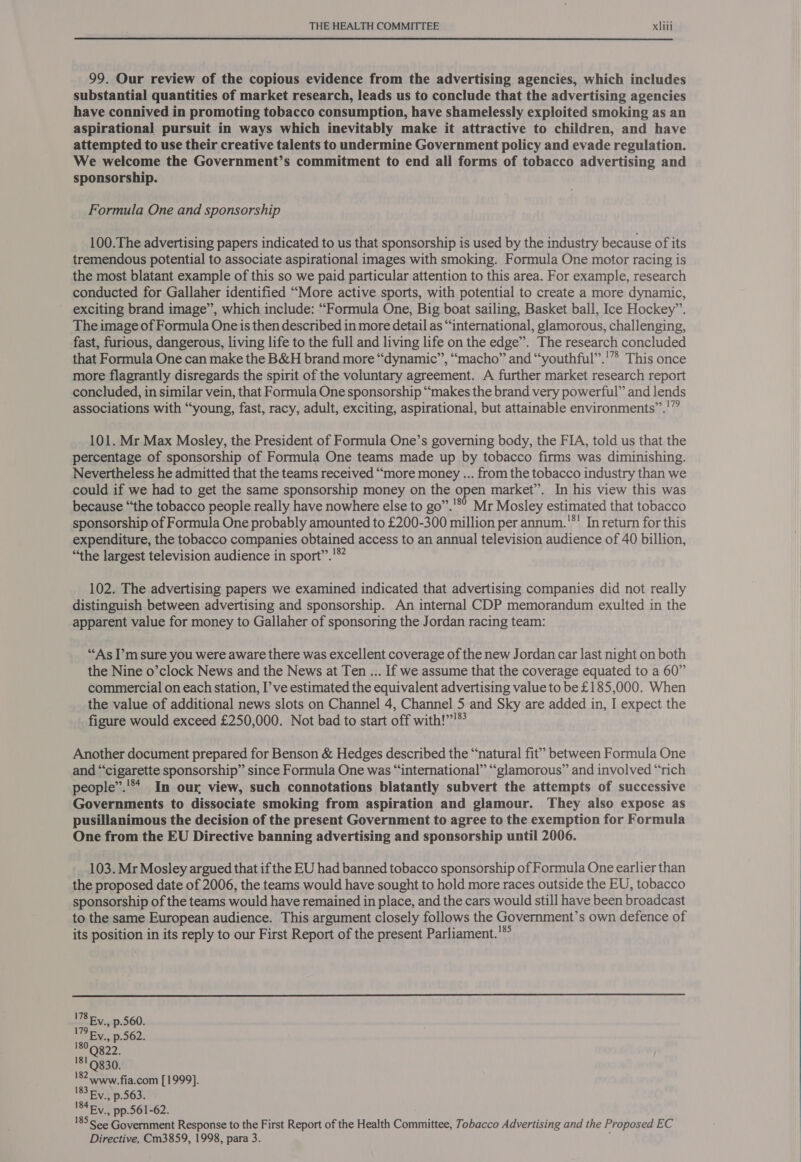 99. Our review of the copious evidence from the advertising agencies, which includes substantial quantities of market research, leads us to conclude that the advertising agencies have connived in promoting tobacco consumption, have shamelessly exploited smoking as an aspirational pursuit in ways which inevitably make it attractive to children, and have attempted to use their creative talents to undermine Government policy and evade regulation. We welcome the Government’s commitment to end all forms of tobacco advertising and sponsorship. Formula One and sponsorship 100.The advertising papers indicated to us that sponsorship is used by the industry because of its tremendous potential to associate aspirational images with smoking. Formula One motor racing is the most blatant example of this so we paid particular attention to this area. For example, research conducted for Gallaher identified “More active sports, with potential to create a more dynamic, ~ exciting brand image’’, which include: “Formula One, Big boat sailing, Basket ball, Ice Hockey”. The image of Formula One is then described in more detail as “international, glamorous, challenging, fast, furious, dangerous, living life to the full and living life on the edge”. The research concluded that Formula One can make the B&amp;H brand more “dynamic”, “macho” and “youthful”.'”> This once more flagrantly disregards the spirit of the voluntary agreement. A further market research report concluded, in similar vein, that Formula One sponsorship “makes the brand very powerful” and lends associations with “young, fast, racy, adult, exciting, aspirational, but attainable environments”.'” 101. Mr Max Mosley, the President of Formula One’s governing body, the FIA, told us that the percentage of sponsorship of Formula One teams made up by tobacco firms was diminishing. Nevertheless he admitted that the teams received “more money ... from the tobacco industry than we could if we had to get the same sponsorship money on the open market”. In his view this was because “the tobacco people really have nowhere else to go”.'*° Mr Mosley estimated that tobacco sponsorship of Formula One probably amounted to £200-300 million per annum.'*' In return for this expenditure, the tobacco companies obtained access to an annual television audience of 40 billion, “the largest television audience in sport”.'® 102. The advertising papers we examined indicated that advertising companies did not really distinguish between advertising and sponsorship. An internal CDP memorandum exulted in the apparent value for money to Gallaher of sponsoring the Jordan racing team: “As I’m sure you were aware there was excellent coverage of the new Jordan car last night on both the Nine o’clock News and the News at Ten ... If we assume that the coverage equated to a 60” commercial on each station, I’ve estimated the equivalent advertising value to be £185,000. When the value of additional news slots on Channel 4, Channel 5 and Sky are added in, I expect the figure would exceed £250,000. Not bad to start off with!””'® Another document prepared for Benson &amp; Hedges described the “natural fit” between Formula One and “cigarette sponsorship” since Formula One was “international” “glamorous” and involved “rich people”.'** In our view, such connotations blatantly subvert the attempts of successive Governments to dissociate smoking from aspiration and glamour. They also expose as pusillanimous the decision of the present Government to agree to the exemption for Formula One from the EU Directive banning advertising and sponsorship until 2006. 103. Mr Mosley argued that if the EU had banned tobacco sponsorship of Formula One earlier than the proposed date of 2006, the teams would have sought to hold more races outside the EU, tobacco sponsorship of the teams would have remained in place, and the cars would still have been broadcast to the same European audience. This argument closely follows the Government’s own defence of its position in its reply to our First Report of the present Parliament.'*°  www.fia.com [1999]. 183 Fy, p.563. 184 Fy., pp.561-62. See Government Response to the First Report of the Health Committee, Tobacco Advertising and the Proposed EC 