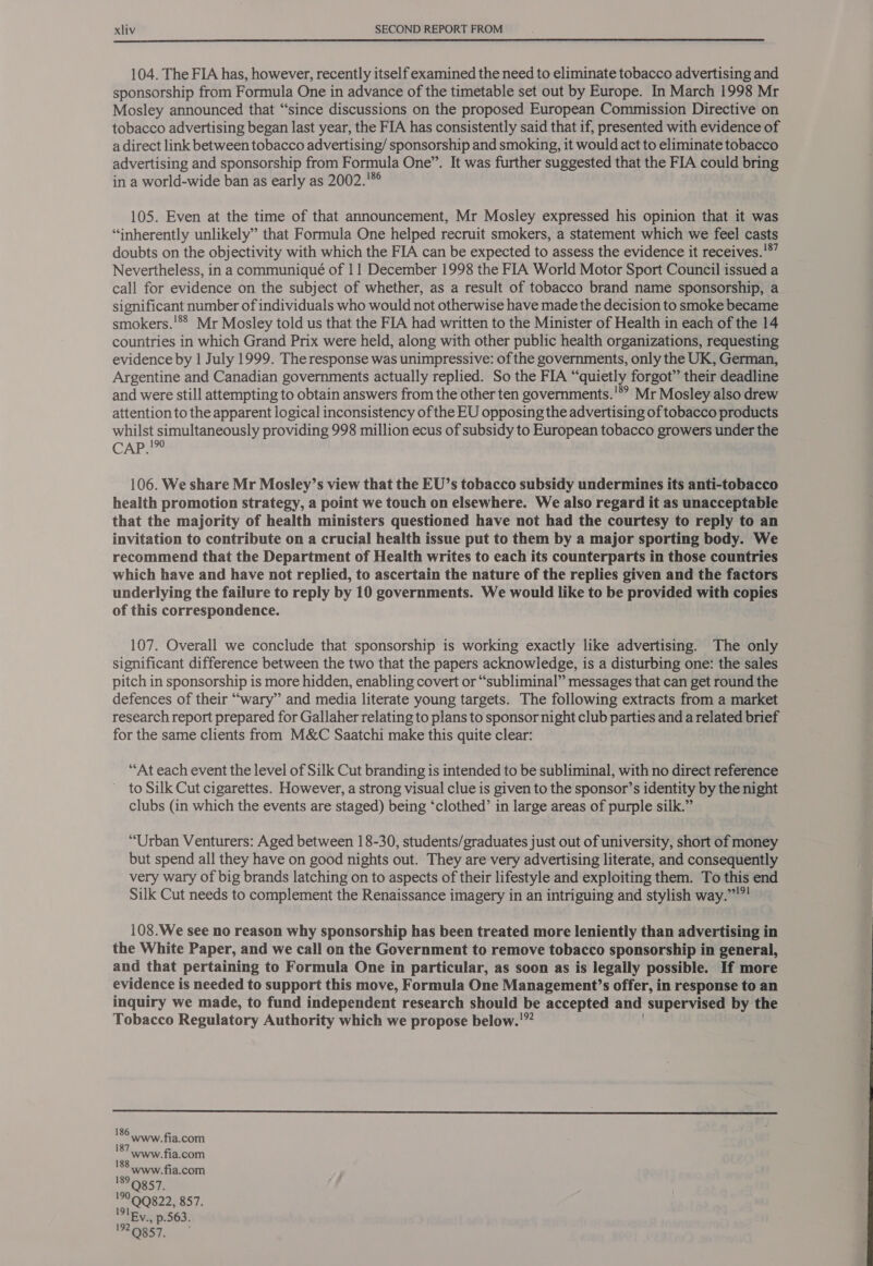  104. The FIA has, however, recently itself examined the need to eliminate tobacco advertising and sponsorship from Formula One in advance of the timetable set out by Europe. In March 1998 Mr Mosley announced that “since discussions on the proposed European Commission Directive on tobacco advertising began last year, the FIA has consistently said that if, presented with evidence of a direct link between tobacco advertising/ sponsorship and smoking, it would act to eliminate tobacco advertising and sponsorship from Formula One”. It was further suggested that the FIA could bring in a world-wide ban as early as 2002.'* 105. Even at the time of that announcement, Mr Mosley expressed his opinion that it was “inherently unlikely” that Formula One helped recruit smokers, a statement which we feel casts doubts on the objectivity with which the FIA can be expected to assess the evidence it receives.!*’ Nevertheless, in a communiqué of 11 December 1998 the FIA World Motor Sport Council issued a call for evidence on the subject of whether, as a result of tobacco brand name sponsorship, a significant number of individuals who would not otherwise have made the decision to smoke became smokers.'*® Mr Mosley told us that the FIA had written to the Minister of Health in each of the 14 countries in which Grand Prix were held, along with other public health organizations, requesting evidence by | July 1999. The response was unimpressive: of the governments, only the UK, German, Argentine and Canadian governments actually replied. So the FIA ‘ ‘quietly forgot” their deadline and were still attempting to obtain answers from the other ten governments. * Mr Mosley also drew attention to the apparent logical inconsistency of the EU opposing the advertising of tobacco products whilst simultaneously providing 998 million ecus of subsidy to European tobacco growers under the CAPE? 106. We share Mr Mosley’s view that the EU’s tobacco subsidy undermines its anti-tobacco health promotion strategy, a point we touch on elsewhere. We also regard it as unacceptable that the majority of health ministers questioned have not had the courtesy to reply to an invitation to contribute on a crucial health issue put to them by a major sporting body. We recommend that the Department of Health writes to each its counterparts in those countries which have and have not replied, to ascertain the nature of the replies given and the factors underlying the failure to reply by 10 governments. We would like to be provided with copies of this correspondence. 107. Overall we conclude that sponsorship is working exactly like advertising. The only significant difference between the two that the papers acknowledge, is a disturbing one: the sales pitch in sponsorship is more hidden, enabling covert or “subliminal” messages that can get round the defences of their “wary” and media literate young targets. The following extracts from a market research report prepared for Gallaher relating to plans to sponsor night club parties and a related brief for the same clients from M&amp;C Saatchi make this quite clear: “At each event the level of Silk Cut branding is intended to be subliminal, with no direct reference to Silk Cut cigarettes. However, a strong visual clue is given to the sponsor’s identity by the night clubs (in which the events are staged) being ‘clothed’ in large areas of purple silk.” “Urban Venturers: Aged between 18-30, students/graduates just out of university, short of money but spend all they have on good nights out. They are very advertising literate, and consequently very wary of big brands latching on to aspects of their lifestyle and exploiting them. To this end Silk Cut needs to complement the Renaissance imagery in an intriguing and stylish way.”””! 108.We see no reason why sponsorship has been treated more leniently than advertising in the White Paper, and we call on the Government to remove tobacco sponsorship in general, and that pertaining to Formula One in particular, as soon as is legally possible. If more evidence is needed to support this move, Formula One Management’s offer, in response to an inquiry we made, to fund independent research should be accepted and supervised by the Tobacco Regulatory Authority which we propose below.'”  186 187 188 189 99QQ822, 857, IIEV., p.563. 192.9957. Wwww.fia.com www.fia.com www.fia.com