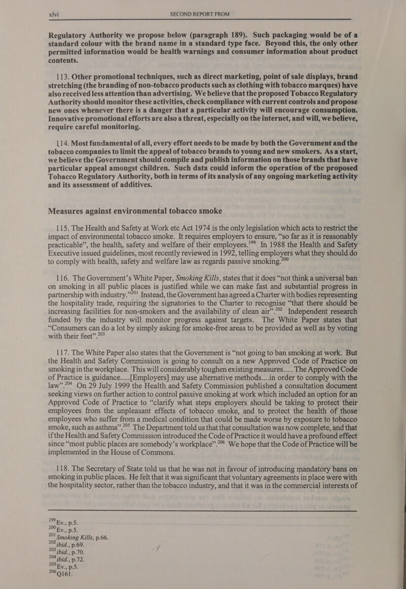  Regulatory Authority we propose below (paragraph 189). Such packaging would be of a standard colour with the brand name in a standard type face. Beyond this, the only other permitted information would be health warnings and consumer information about product contents. 113. Other promotional techniques, such as direct marketing, point of sale displays, brand stretching (the branding of non-tobacco products such as clothing with tobacco marques) have also received less attention than advertising. We believe that the proposed Tobacco Regulatory Authority should monitor these activities, check compliance with current controls and propose new ones whenever there is a danger that a particular activity will encourage consumption. Innovative promotional efforts are also a threat, especially on the internet, and will, we believe, require careful monitoring. 114. Most fundamental of all, every effort needs to be made by both the Government and the tobacco companies to limit the appeal of tobacco brands to young and new smokers. Asa start, we believe the Government should compile and publish information on those brands that have particular appeal amongst children. Such data could inform the operation of the proposed Tobacco Regulatory Authority, both in terms of its analysis of any ongoing marketing activity and its assessment of additives. Measures against environmental tobacco smoke 115. The Health and Safety at Work etc Act 1974 is the only legislation which acts to restrict the impact of environmental tobacco smoke. It requires employers to ensure, “so far as it is reasonably practicable”, the health, safety and welfare of their employees.'” In 1988 the Health and Safety Executive issued guidelines, most recently reviewed in 1992, telling employers what they should do to comply with health, safety and welfare law as regards passive smoking.” 116. The Government’s White Paper, Smoking Kills, states that it does “not think a universal ban on smoking in all public places is justified while we can make fast and substantial progress in partnership with industry.””°' Instead, the Government has agreed a Charter with bodies representing the hospitality trade, requiring the signatories to the Charter to recognise “that there should be increasing facilities for non-smokers and the availability of clean air”.”” Independent research funded by the industry will monitor progress against targets. The White Paper states that “Consumers can do a lot by simply asking for smoke-free areas to be provided as well as by voting with their feet”.7° 117. The White Paper also states that the Government is “not going to ban smoking at work. But the Health and Safety Commission is going to consult on a new Approved Code of Practice on smoking in the workplace. This will considerably toughen existing measures..... The Approved Code of Practice is guidance.....[Employers] may use alternative methods....in order to comply with the law”.?* On 29 July 1999 the Health and Safety Commission published a consultation document seeking views on further action to control passive smoking at work which included an option for an Approved Code of Practice to “clarify what steps employers should be taking to protect their employees from the unpleasant effects of tobacco smoke, and to protect the health of those employees who suffer from a medical condition that could be made worse by exposure to tobacco smoke, such as asthma”.”” The Department told us that that consultation was now complete, and that if the Health and Safety Commission introduced the Code of Practice it would have a profound effect since “most public places are somebody’s workplace”.”” We hope that the Code of Practice will be implemented in the House of Commons. 118. The Secretary of State told us that he was not in favour of introducing mandatory bans on smoking in public places. He felt that it was significant that voluntary agreements in place were with the hospitality sector, rather than the tobacco industry, and that it was in the commercial interests of  199 00 n pd: 201 Smoking Kills, p.66. 202 ibid., p.69. 203 ibid., p.70. 204 ibid., p.72. “- EN; Bios Baad