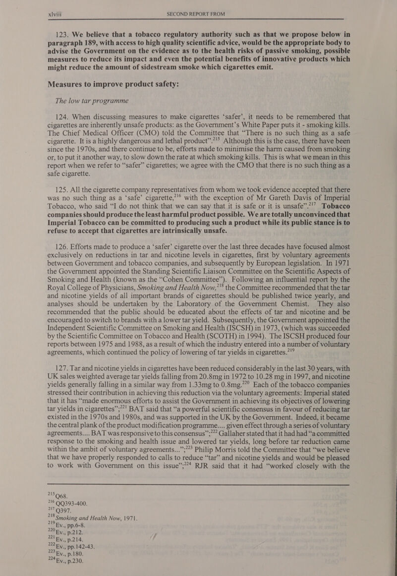123. We believe that a tobacco regulatory authority such as that we propose below in paragraph 189, with access to high quality scientific advice, would be the appropriate body to advise the Government on the evidence as to the health risks of passive smoking, possible measures to reduce its impact and even the potential benefits of innovative products which might reduce the amount of sidestream smoke which cigarettes emit. Measures to improve product safety: The low tar programme 124. When discussing measures to make cigarettes ‘safer’, it needs to be remembered that cigarettes are inherently unsafe products: as the Government’s White Paper puts it - smoking kills. The Chief Medical Officer (CMO) told the Committee that “There is no such thing as a safe cigarette. It is a highly dangerous and lethal product’”’.*!” Although this is the case, there have been since the 1970s, and there continue to be, efforts made to minimise the harm caused from smoking or, to put it another way, to slow down the rate at which smoking kills. This is what we mean in this report when we refer to “safer” cigarettes; we agree with the CMO that there is no such thing as a safe cigarette. 125. All the cigarette company representatives from whom we took evidence accepted that there was no such thing as a ‘safe’ cigarette,’'° with the exception of Mr Gareth Davis of Imperial Tobacco, who said “I do not think that we can say that it is safe or it is unsafe”.*'’ Tobacco companies should produce the least harmful product possible. We are totally unconvinced that Imperial Tobacco can be committed to producing such a product while its public stance is to refuse to accept that cigarettes are intrinsically unsafe. 126. Efforts made to produce a ‘safer’ cigarette over the last three decades have focused almost exclusively on reductions in tar and nicotine levels in cigarettes, first by voluntary agreements between Government and tobacco companies, and subsequently by European legislation. In 1971 the Government appointed the Standing Scientific Liaison Committee on the Scientific Aspects of Smoking and Health (known as the “Cohen Committee”). Following an influential report by the Royal College of Physicians, Smoking and Health Now,’'* the Committee recommended that the tar and nicotine yields of all important brands of cigarettes should be published twice yearly, and analyses should be undertaken by the Laboratory of the Government Chemist. They also recommended that the public should be educated about the effects of tar and nicotine and be encouraged to switch to brands with a lower tar yield. Subsequently, the Government appointed the Independent Scientific Committee on Smoking and Health (ISCSH) in 1973, (which was succeeded by the Scientific Committee on Tobacco and Health (SCOTH) in 1994). The ISCSH produced four reports between 1975 and 1988, as a result of which the industry entered into a number of voluntary agreements, which continued the policy of lowering of tar yields in cigarettes.*” 127. Tar and nicotine yields in cigarettes have been reduced considerably in the last 30 years, with UK sales weighted average tar yields falling from 20.8mg in 1972 to 10.28 mg in 1997, and nicotine yields generally falling in a similar way from 1.33mg to 0.8mg.””° Each of the tobacco companies stressed their contribution in achieving this reduction via the voluntary agreements: Imperial stated that it has “made enormous efforts to assist the Government in achieving its objectives of lowering tar yields in cigarettes”;”!' BAT said that “a powerful scientific consensus in favour of reducing tar existed in the 1970s and 1980s, and was supported in the UK by the Government. Indeed, it became the central plank of the product modification programme... given effect through a series of voluntary agreements.... BAT was responsive to this consensus”;*”” Gallaher stated that it had had “a committed response to the smoking and health issue and lowered tar yields, long before tar reduction came within the ambit of voluntary agreements...”;?”? Philip Morris told the Committee that “we believe that we have properly responded to calls to reduce “tar” and nicotine yields and would be pleased to work with Government on this issue’”;?* RJR said that it had “worked closely with the  215068. 716 9Q393-400. #17'€)397. 5 pomoking and Health Now, 1971. Ev., pp.142-43. 23 Fy. p.180. i Ev., p.230.