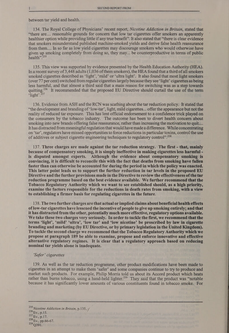 between tar yield and health. 134. The Royal College of Physicians’ recent report, Nicotine Addiction in Britain, stated that “there are.... reasonable grounds for concern that low tar cigarettes offer smokers an apparently healthier option while providing little if any true benefit”. It also stated that “there is clear evidence that smokers misunderstand published machine-smoked yields and derive false health reassurance from them.... In so far as low yield cigarettes may discourage smokers who would otherwise have given up, smoking completely from doing so, they may... be counterproductive in terms of public health”.??° 135. This view was supported by evidence presented by the Health Education Authority (HEA). Ina recent survey of 3,448 adults (1,036 of them smokers), the HEA found that a third of all smokers smoked cigarettes described as ‘light’, ‘mild’ or ‘ultra light’. It also found that most light smokers (over 77 per cent) switched from regular cigarettes largely because they see ‘light’ cigarettes as being less harmful, and that almost a third said that a main reason for switching was as a step towards quitting.” It recommended that the proposed EU Directive should curtail the use of the term ‘light’ .??7 136. Evidence from ASH and the RCN was scathing about the tar reduction policy. It stated that “the development and branding of ‘low-tar’, light, mild cigarettes... offer the appearance but not the reality of reduced tar exposure. This has lent official endorsement to a confidence trick played on the consumers by the tobacco industry. The outcome has been to divert health concern about smoking into new brands offering false reassurance, rather than increasing the motivation to quit... It has distracted from meaningful regulation that would have made a difference. While concentrating on ‘tar’, regulators have missed opportunities to force reductions in particular toxins, control the use of additives or subject cigarette engineering techniques to regulatory control”.*® 137. Three charges are made against the tar reduction strategy. The first - that, mainly because of compensatory smoking, it is simply ineffective in making cigarettes less harmful - is disputed amongst experts. Although the evidence about compensatory smoking is convincing, it is difficult to reconcile this with the fact that deaths from smoking have fallen faster than can otherwise be accounted for during the period in which the policy was enacted. This latter point leads us to support the further reduction in tar levels in the proposed EU Directive and the further provisions made in the Directive to review the effectiveness of the tar reduction programme based on the best evidence available. We further recommend that the Tobacco Regulatory Authority which we want to see established should, as a high priority, examine the factors responsible for the reductions in death rates from smoking, with a view to establishing a firmer basis for regulating cigarettes in the future. 138. The two further charges are that actual or implied claims about beneficial health effects of low-tar cigarettes have lessened the incentive of people to give up smoking entirely; and that it has distracted from the other, potentially much more effective, regulatory options available. We take these two charges very seriously. In order to tackle the first, we recommend that the terms ‘light’, ‘mild’ ‘ultra’, ‘low tar’ and ‘low nicotine’ be proscribed by law in cigarette branding and marketing (by EU Directive, or by primary legislation in the United Kingdom). To tackle the second charge we recommend that the Tobacco Regulatory Authority which we propose at paragraph 189 be able to examine, propose and enforce innovative and effective alternative regulatory regimes. It is clear that a regulatory approach based on reducing nominal tar yields alone is inadequate. . ‘Safer’ cigarettes 139. As well as the tar reduction programme, other product modifications have been made to cigarettes in an attempt to make them ‘safer’ and some companies continue to try to produce and market such products. For example, Philip Morris told us about its Accord product which heats rather than burns tobacco, using a hand-held lighter.” They said that the product was “notable because it has significantly lower amounts of various constituents found in tobacco smoke. For  35 Nicotine Addiction in Britain, p.135. SEy., p.15. Al Rv, pil hs 238 Fy., pp.66-67. 29 Q391.