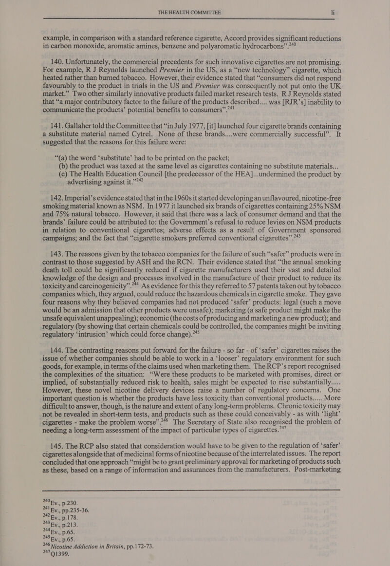  example, in comparison with a standard reference cigarette, Accord provides significant reductions in carbon monoxide, aromatic amines, benzene and polyaromatic hydrocarbons”.?*° 140. Unfortunately, the commercial precedents for such innovative cigarettes are not promising. For example, R J Reynolds launched Premier in the US, as a “new technology” cigarette, which heated rather than burned tobacco. However, their evidence stated that “consumers did not respond favourably to the product in trials in the US and Premier was consequently not put onto the UK market.” Two other similarly innovative products failed market research tests. R J Reynolds stated that “a major contributory factor to the failure of the products described.... was [RJR’s] inability to communicate the products’ potential benefits to consumers”.”*! 141. Gallaher told the Committee that “in July 1977, [it] launched four cigarette brands containing a substitute material named Cytrel. None of these brands....were commercially successful”. It suggested that the reasons for this failure were: “(a) the word ‘substitute’ had to be printed on the packet; (b) the product was taxed at the same level as cigarettes containing no substitute materials... (c) The Health Education Council [the predecessor of the HEA]...undermined the product by advertising against it.”?“ 142. Imperial’s evidence stated that in the 1960s it started developing an unflavoured, nicotine-free smoking material known as NSM. In 1977 it launched six brands of cigarettes containing 25% NSM and 75% natural tobacco. However, it said that there was a lack of consumer demand and that the brands’ failure could be attributed to: the Government’s refusal to reduce levies on NSM products in relation to conventional cigarettes; adverse effects as a result of Government sponsored campaigns; and the fact that “cigarette smokers preferred conventional cigarettes”.”* 143. The reasons given by the tobacco companies for the failure of such “safer” products were in contrast to those suggested by ASH and the RCN. Their evidence stated that “the annual smoking death toll could be significantly reduced if cigarette manufacturers used their vast and detailed knowledge of the design and processes involved in the manufacture of their product to reduce its toxicity and carcinogenicity”. As evidence for this they referred to 57 patents taken out by tobacco companies which, they argued, could reduce the hazardous chemicals in cigarette smoke. They gave four reasons why they believed companies had not produced ‘safer’ products: legal (such a move would be an admission that other products were unsafe); marketing (a safe product might make the unsafe equivalent unappealing); economic (the costs of producing and marketing a new product); and regulatory (by showing that certain chemicals could be controlled, the companies might be inviting regulatory ‘intrusion’ which could force change).”” 144. The contrasting reasons put forward for the failure - so far - of ‘safer’ cigarettes raises the issue of whether companies should be able to work in a ‘looser’ regulatory environment for such goods, for example, in terms of the claims used when marketing them. The RCP’s report recognised the complexities of the situation: “Were these products to be marketed with promises, direct or implied, of substantially reduced risk to health, sales might be expected to rise substantially... However, these novel nicotine delivery devices raise a number of regulatory concerns. One important question is whether the products have less toxicity than conventional products..... More difficult to answer, though, is the nature and extent of any long-term problems. Chronic toxicity may not be revealed in short-term tests, and products such as these could conceivably - as with ‘light’ cigarettes - make the problem worse”.”*° The Secretary of State also recognised the problem of needing a long-term assessment of the impact of particular types of cigarettes.*”” 145. The RCP also stated that consideration would have to be given to the regulation of ‘safer’ cigarettes alongside that of medicinal forms of nicotine because of the interrelated issues. The report concluded that one approach “might be to grant preliminary approval for marketing of products such as these, based on a range of information and assurances from the manufacturers. Post-marketing  240 Fy, p.230. 24l Ey. pp.235-36. 242 by, p.178. 243 Ry., p.213. 2M4EV p65. 45 By. .65. 246 Nicotine Addiction in Britain, pp.172-73. 24791399.