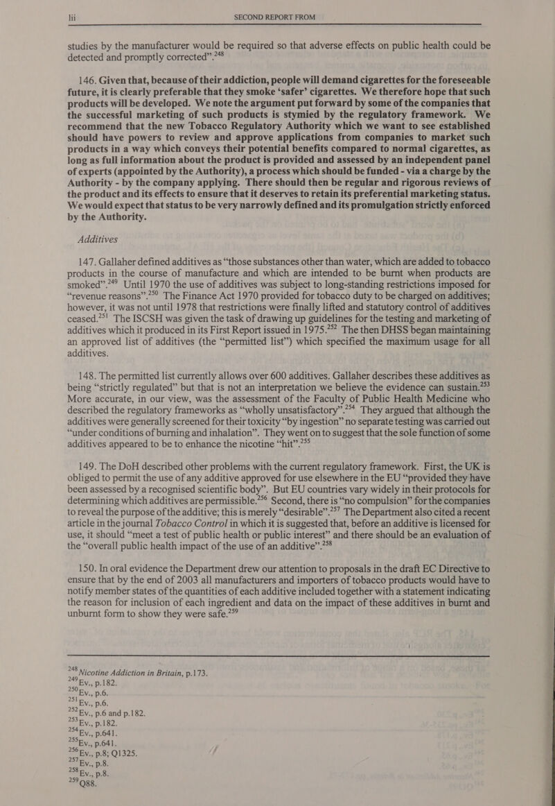  studies by the manufacturer would be required so that adverse effects on public health could be detected and promptly corrected”.”* . 146. Given that, because of their addiction, people will demand cigarettes for the foreseeable future, it is clearly preferable that they smoke ‘safer’ cigarettes. We therefore hope that such products will be developed. We note the argument put forward by some of the companies that the successful marketing of such products is stymied by the regulatory framework. We recommend that the new Tobacco Regulatory Authority which we want to see established should have powers to review and approve applications from companies to market such products in a way which conveys their potential benefits compared to normal cigarettes, as long as full information about the product is provided and assessed by an independent panel of experts (appointed by the Authority), a process which should be funded - via a charge by the Authority - by the company applying. There should then be regular and rigorous reviews of the product and its effects to ensure that it deserves to retain its preferential marketing status. We would expect that status to be very narrowly defined and its promulgation strictly enforced by the Authority. Additives 147. Gallaher defined additives as “those substances other than water, which are added to tobacco products in the course of manufacture and which are intended to be burnt when products are smoked”.””” Until 1970 the use of additives was subject to long-standing restrictions imposed for “revenue reasons”.**’ The Finance Act 1970 provided for tobacco duty to be charged on additives; however, it was not until 1978 that restrictions were finally lifted and statutory control of additives ceased.”*! The ISCSH was given the task of drawing up guidelines for the testing and marketing of additives which it produced in its First Report issued in 1975.2” The then DHSS began maintaining an approved list of additives (the “permitted list’) which specified the maximum usage for all additives. 148. The permitted list currently allows over 600 additives. Gallaher describes these additives as being “strictly regulated” but that is not an interpretation we believe the evidence can sustain.” More accurate, in our view, was the assessment of the Faculty of Public Health Medicine who described the regulatory frameworks as “wholly unsatisfactory”.“* They argued that although the additives were generally screened for their toxicity “by ingestion” no separate testing was carried out “ander conditions of burning and inhalation”. They went on to suggest that the sole function of some additives appeared to be to enhance the nicotine “hit”? 149. The DoH described other problems with the current regulatory framework. First, the UK is obliged to permit the use of any additive approved for use elsewhere in the EU “provided they have been assessed by a recognised scientific body”. But EU countries vary widely in their protocols for determining which additives are permissible.**° Second, there is “no compulsion” for the companies to reveal the purpose of the additive; this is merely “desirable”.?°’ The Department also cited a recent article in the journal Tobacco Control in which it is suggested that, before an additive is licensed for use, it should “meet a test of public health or public interest” and there should be an evaluation of the “overall public health impact of the use of an additive”.?™ 150. In oral evidence the Department drew our attention to proposals in the draft EC Directive to ensure that by the end of 2003 all manufacturers and importers of tobacco products would have to notify member states of the quantities of each additive included together with a statement indicating the reason for inclusion of each ingredient and data on the impact of these additives in burnt and unburnt form to show they were safe.”  *48 Nicotine Addiction in Britain, p.173. 255. p.641. 256 Fy. p.8; Q1325. 257 Ev., p.8. 238 Ey. ps. 259 Ogg. 
