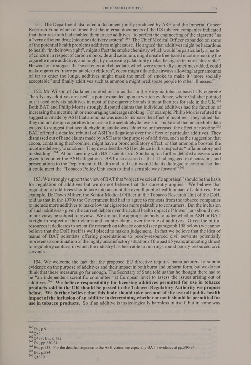  151. The Department also cited a document jointly produced by ASH and the Imperial Cancer Research Fund which claimed that the internal documents of the US tobacco companies indicated that their research had enabled them to use additives “‘to perfect the engineering of the cigarette” as a “very efficient drug (nicotine) delivery system”.”°° The Chief Medical Officer expanded on some of the potential health problems additives might cause. He argued that additives might be hazardous to health “in their own right”, might affect the smoke chemistry which would be particularly a matter of concern in respect of carbon monoxide and cadmium, might create free-based nicotine making the cigarette more addictive, and might, by increasing palatability make the cigarette more “desirable”. He went on to suggest that sweeteners and chocolate, which were reportedly sometimes added, could make cigarettes “more palatable to children”, cocoa might dilate the airways allowing larger amounts of tar to enter the lungs, additives might mask the smell of smoke to make it “more socially acceptable” and finally additives such as ammonia might predispose people to other illnesses.”°! 152. Mr Wilson of Gallaher pointed out to us that in the Virginia-tobacco based UK cigarette “hardly any additives are used”, a point expanded upon in written evidence, where Gallaher pointed out it used only six additives in most of the cigarette brands it manufactures for sale in the UK.”” Both BAT and Philip Morris strongly disputed claims that individual additives had the function of increasing the nicotine hit or encouraging underage smoking. For example, Philip Morris refuted the suggestion made by ASH that ammonia was used to increase the effect of nicotine. They added that they did not design cigarettes to increase the acetaldehyde levels in smoke and that no credible data existed to suggest that acetaldehyde in smoke was addictive or increased the effect of nicotine.?” BAT offered a detailed rebuttal of ASH’s allegations over the effect of particular additives. They dismissed out of hand claims made by ASH as to the purpose of additives, such as the suggestion that cocoa, containing theobromine, might have a bronchodilatory effect, or that ammonia boosted the nicotine delivery to smokers. They described the ASH evidence in this respect as “inflammatory and misleading”.*™* At our meeting with BAT scientists in Southampton further detailed answers were given to counter the ASH allegations. BAT also assured us that it had engaged in discussions and presentations to the Department of Health and told us it would like its dialogue to continue so that it could meet the “Tobacco Policy Unit soon to find a sensible way forward”.”®° 153. We strongly support the view of BAT that “objective scientific appraisal” should be the basis for regulation of additives but we do not believe that this currently applies. We believe that regulation of additives should take into account the overall public health impact of additives. For example, Dr Dawn Milner, the Senior Medical Officer in the Tobacco Research Unit of the DoH, told us that in the 1970s the Government had had to agree to requests from the tobacco companies to include more additives to make low tar cigarettes more palatable to consumers. But the inclusion of such additives - given the current debate over the actual health impact of ‘lower’ tar - should now, in our view, be subject to review. We are not the appropriate body to judge whether ASH or BAT is right in respect of their claims and counter-claims over the role of additives. Given the pitiful resources it dedicates to scientific research on tobacco control (see paragraph 198 below) we cannot believe that the DoH itself is well placed to make a judgement. In fact we believe that the idea of teams of BAT scientists offering presentations to poorly-resourced civil servants potentially represents a continuation of the highly unsatisfactory situation of the past 25 years, amounting almost to regulatory capture, in which the industry has been able to run rings round poorly-resourced civil servants. 154. We welcome the fact that the proposed EU directive requires manufacturers to submit evidence on the purpose of additives and their impact in both burnt and unburnt form, but we do not think that these measures go far enough. The Secretary of State told us that he thought there had to be “an independent scientific committee” at European level to assess the issues arising out of additives.*°° We believe responsibility for licensing additives permitted for use in tobacco products sold in the UK should be passed to the Tobacco Regulatory Authority we propose below. We further believe that this body should take account of the overall public health impact of the inclusion of an additive in determining whether or not it should be permitted for use in tobacco products. So if an additive is toxicologically harmless in itself, but in some way  260 oe Ev., p.9. 262 9478; Ev., p.182. 263 Ey. pp.230-31. 204 Ey. p.158. For the detailed response to the ASH claims see especially BAT’s evidence at pp.580-84. 265 By p.584. 7661320.