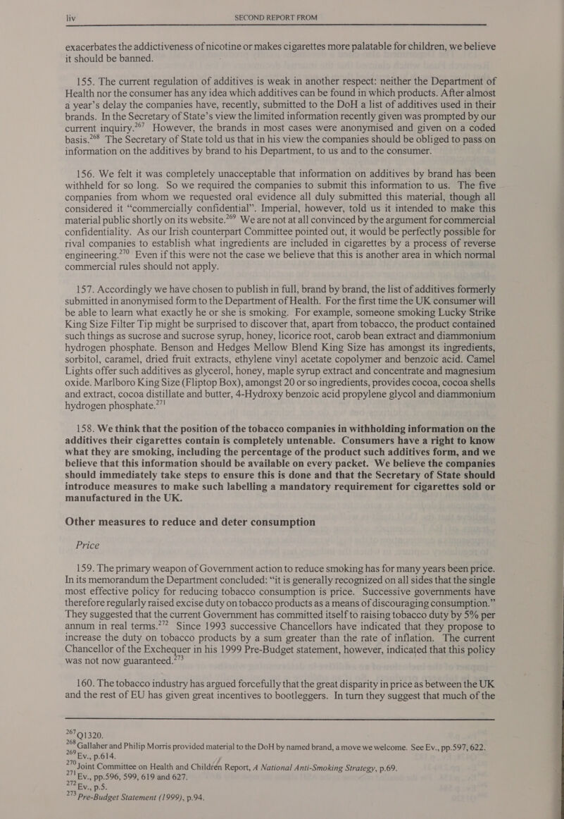  exacerbates the addictiveness of nicotine or makes cigarettes more palatable for children, we believe it should be banned. 155. The current regulation of additives is weak in another respect: neither the Department of Health nor the consumer has any idea which additives can be found in which products. After almost a year’s delay the companies have, recently, submitted to the DoH a list of additives used in their brands. In the Secretary of State’s view the limited information recently given was prompted by our current inquiry.”°’ However, the brands in most cases were anonymised and given on a coded basis.°° The Secretary of State told us that in his view the companies should be obliged to pass on information on the additives by brand to his Department, to us and to the consumer. 156. We felt it was completely unacceptable that information on additives by brand has been withheld for so long. So we required the companies to submit this information to us. The five companies from whom we requested oral evidence all duly submitted this material, though all considered it “commercially confidential”. Imperial, however, told us it intended to make this material public shortly on its website.” We are not at all convinced by the argument for commercial confidentiality. As our Irish counterpart Committee pointed out, it would be perfectly possible for rival companies to establish what ingredients are included in cigarettes by a process of reverse engineering.””” Even if this were not the case we believe that this is another area in which normal commercial rules should not apply. 157. Accordingly we have chosen to publish in full, brand by brand, the list of additives formerly submitted in anonymised form to the Department of Health. For the first time the UK consumer will be able to learn what exactly he or she is smoking. For example, someone smoking Lucky Strike King Size Filter Tip might be surprised to discover that, apart from tobacco, the product contained such things as sucrose and sucrose syrup, honey, licorice root, carob bean extract and diammonium hydrogen phosphate. Benson and Hedges Mellow Blend King Size has amongst its ingredients, sorbitol, caramel, dried fruit extracts, ethylene vinyl acetate copolymer and benzoic acid. Camel Lights offer such additives as glycerol, honey, maple syrup extract and concentrate and magnesium oxide. Marlboro King Size (Fliptop Box), amongst 20 or so ingredients, provides cocoa, cocoa shells and extract, cocoa distillate and butter, 4-Hydroxy benzoic acid propylene glycol and diammonium hydrogen phosphate.””! 158. We think that the position of the tobacco companies in withholding information on the additives their cigarettes contain is completely untenable. Consumers have a right to know what they are smoking, including the percentage of the product such additives form, and we believe that this information should be available on every packet. We believe the companies should immediately take steps to ensure this is done and that the Secretary of State should introduce measures to make such labelling a mandatory requirement for cigarettes sold or manufactured in the UK. Other measures to reduce and deter consumption Price 159. The primary weapon of Government action to reduce smoking has for many years been price. In its memorandum the Department concluded: “‘it is generally recognized on all sides that the single most effective policy for reducing tobacco consumption is price. Successive governments have therefore regularly raised excise duty on tobacco products as a means of discouraging consumption.” They suggested that the current Government has committed itself to raising tobacco duty by 5% per annum in real terms.” Since 1993 successive Chancellors have indicated that they propose to increase the duty on tobacco products by a sum greater than the rate of inflation. The current Chancellor of the Exchequer in his 1999 Pre-Budget statement, however, indicated that this policy was not now guaranteed.”” 160. The tobacco industry has argued forcefully that the great disparity in price as between the UK and the rest of EU has given great incentives to bootleggers. In turn they suggest that much of the  267 Q1320. me gg Callaher and Philip Morris provided material to the DoH by named brand, a move we welcome. See Ev., pp.597, 622. Ey. p.614. Joint Committee on Health and Childéén Report, A National Anti-Smoking Strategy, p.69. Ev., pp.596, 599, 619 and 627. Ev, fe5: oy Pre-Budget Statement (1999), p.94. 270 271 272 
