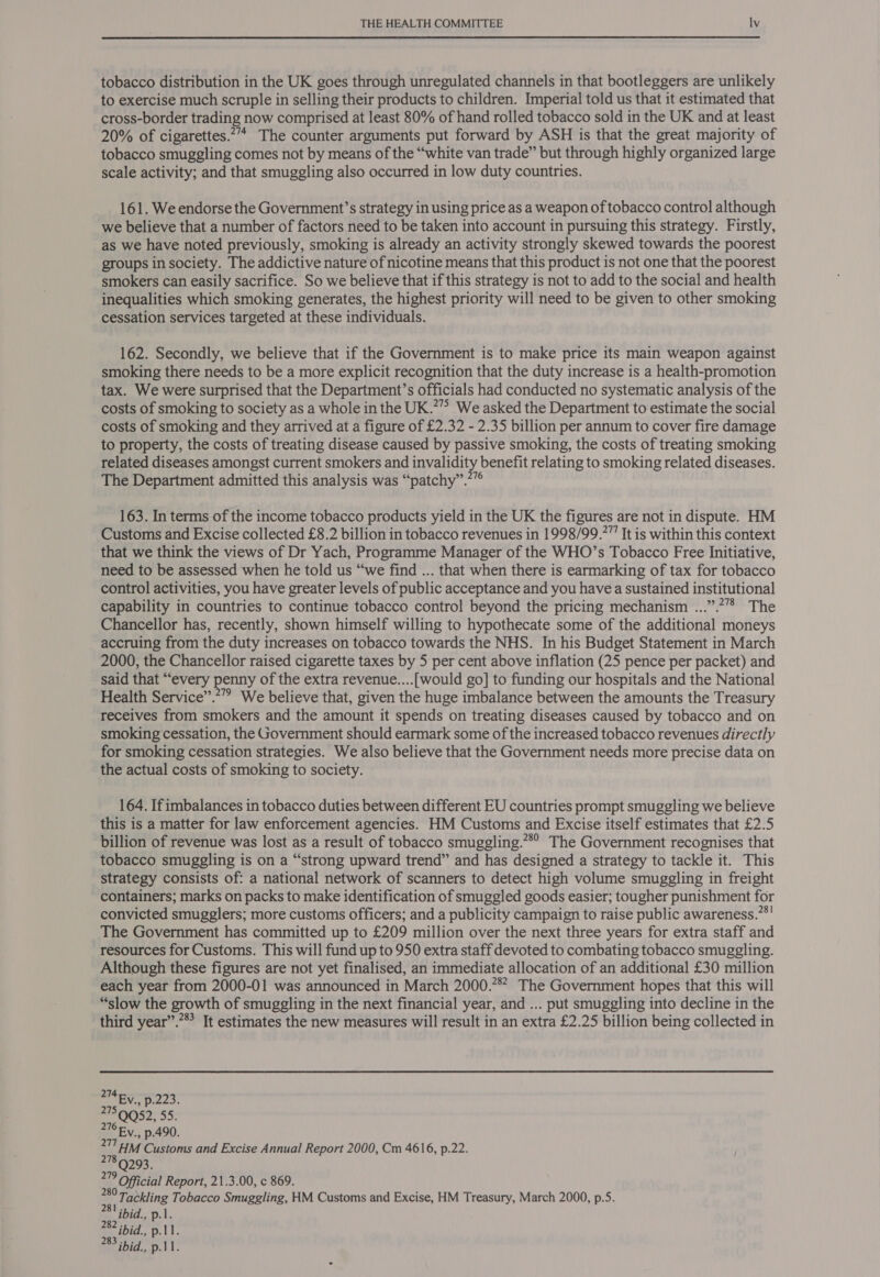 tobacco distribution in the UK goes through unregulated channels in that bootleggers are unlikely to exercise much scruple in selling their products to children. Imperial told us that it estimated that cross-border trading now comprised at least 80% of hand rolled tobacco sold in the UK and at least 20% of cigarettes.’’* The counter arguments put forward by ASH is that the great majority of tobacco smuggling comes not by means of the “white van trade” but through highly organized large scale activity; and that smuggling also occurred in low duty countries. 161. We endorse the Government’s strategy in using price as a weapon of tobacco control although we believe that a number of factors need to be taken into account in pursuing this strategy. Firstly, as we have noted previously, smoking is already an activity strongly skewed towards the poorest groups in society. The addictive nature of nicotine means that this product is not one that the poorest smokers can easily sacrifice. So we believe that if this strategy is not to add to the social and health inequalities which smoking generates, the highest priority will need to be given to other smoking cessation services targeted at these individuals. 162. Secondly, we believe that if the Government is to make price its main weapon against smoking there needs to be a more explicit recognition that the duty increase is a health-promotion tax. We were surprised that the Department’s officials had conducted no systematic analysis of the costs of smoking to society as a whole in the UK.”” We asked the Department to estimate the social costs of smoking and they arrived at a figure of £2.32 - 2.35 billion per annum to cover fire damage to property, the costs of treating disease caused by passive smoking, the costs of treating smoking related diseases amongst current smokers and invalidity benefit relating to smoking related diseases. The Department admitted this analysis was “patchy”.*”° 163. In terms of the income tobacco products yield in the UK the figures are not in dispute. HM Customs and Excise collected £8.2 billion in tobacco revenues in 1998/99.” It is within this context that we think the views of Dr Yach, Programme Manager of the WHO’s Tobacco Free Initiative, need to be assessed when he told us “we find ... that when there is earmarking of tax for tobacco control activities, you have greater levels of public acceptance and you have a sustained institutional capability in countries to continue tobacco control beyond the pricing mechanism ...”.?”* The Chancellor has, recently, shown himself willing to hypothecate some of the additional moneys accruing from the duty increases on tobacco towards the NHS. In his Budget Statement in March 2000, the Chancellor raised cigarette taxes by 5 per cent above inflation (25 pence per packet) and said that “every penny of the extra revenue....[would go] to funding our hospitals and the National Health Service”.’” We believe that, given the huge imbalance between the amounts the Treasury receives from smokers and the amount it spends on treating diseases caused by tobacco and on smoking cessation, the Government should earmark some of the increased tobacco revenues directly for smoking cessation strategies. We also believe that the Government needs more precise data on the actual costs of smoking to society. 164. If imbalances in tobacco duties between different EU countries prompt smuggling we believe this is a matter for law enforcement agencies. HM Customs and Excise itself estimates that £2.5 billion of revenue was lost as a result of tobacco smuggling.” The Government recognises that tobacco smuggling is on a “strong upward trend” and has designed a strategy to tackle it. This strategy consists of: a national network of scanners to detect high volume smuggling in freight containers; marks on packs to make identification of smuggled goods easier; tougher punishment for convicted smugglers; more customs officers; and a publicity campaign to raise public awareness.”*! The Government has committed up to £209 million over the next three years for extra staff and resources for Customs. This will fund up to 950 extra staff devoted to combating tobacco smuggling. Although these figures are not yet finalised, an immediate allocation of an additional £30 million each year from 2000-01 was announced in March 2000.78? The Government hopes that this will “slow the growth of smuggling in the next financial year, and ... put smuggling into decline in the third year”.”” It estimates the new measures will result in an extra £2.25 billion being collected in 274 Ey., p.223. 05255: 276 Fy. p.490. gM Customs and Excise Annual Report 2000, Cm 4616, p.22. Q293. 219 Oficial Report, 21.3.00, c 869. a Tackling Tobacco Smuggling, HM Customs and Excise, HM Treasury, March 2000, p.5S. 281 ibid. p.1. 282 ibid., p.11. 283 ibid., p.11.