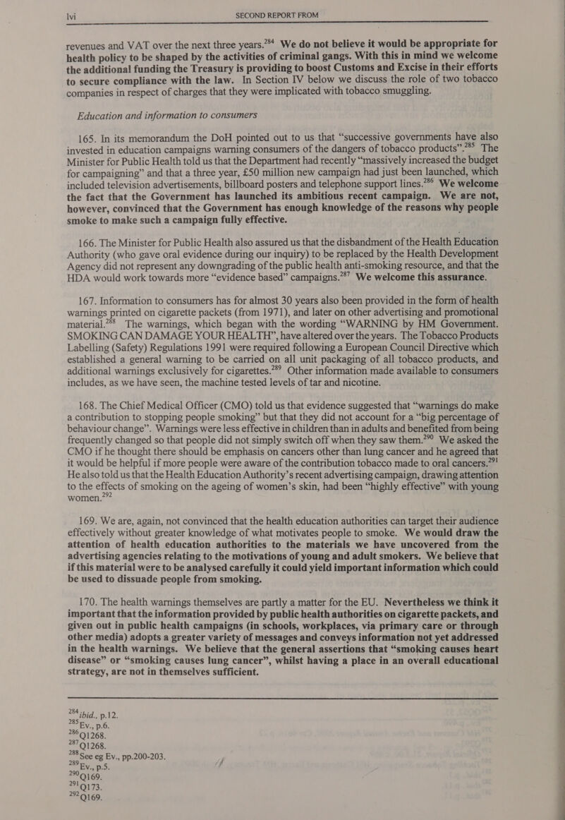 revenues and VAT over the next three years.”** We do not believe it would be appropriate for health policy to be shaped by the activities of criminal gangs. With this in mind we welcome the additional funding the Treasury is providing to boost Customs and Excise in their efforts to secure compliance with the law. In Section IV below we discuss the role of two tobacco companies in respect of charges that they were implicated with tobacco smuggling. Education and information to consumers 165. In its memorandum the DoH pointed out to us that “successive governments have also invested in education campaigns warning consumers of the dangers of tobacco products”. The Minister for Public Health told us that the Department had recently “massively increased the budget for campaigning” and that a three year, £50 million new campaign had just been launched, which included television advertisements, billboard posters and telephone support lines.” We welcome the fact that the Government has launched its ambitious recent campaign. We are not, however, convinced that the Government has enough knowledge of the reasons why people smoke to make such a campaign fully effective. 166. The Minister for Public Health also assured us that the disbandment of the Health Education Authority (who gave oral evidence during our inquiry) to be replaced by the Health Development Agency did not represent any downgrading of the public health anti-smoking resource, and that the HDA would work towards more “evidence based” campaigns.”*’ We welcome this assurance. 167. Information to consumers has for almost 30 years also been provided in the form of health warnings printed on cigarette packets (from 1971), and later on other advertising and promotional material.”> The warnings, which began with the wording “WARNING by HM Government. SMOKING CAN DAMAGE YOUR HEALTH”, have altered over the years. The Tobacco Products Labelling (Safety) Regulations 1991 were required following a European Council Directive which established a general warning to be carried on all unit packaging of all tobacco products, and additional warnings exclusively for cigarettes.” Other information made available to consumers includes, as we have seen, the machine tested levels of tar and nicotine. 168. The Chief Medical Officer (CMO) told us that evidence suggested that “warnings do make a contribution to stopping people smoking” but that they did not account for a “big percentage of behaviour change”. Warnings were less effective in children than in adults and benefited from being frequently changed so that people did not simply switch off when they saw them.’ We asked the CMO if he thought there should be emphasis on cancers other than lung cancer and he agreed that it would be helpful if more people were aware of the contribution tobacco made to oral cancers.””! He also told us that the Health Education Authority’s recent advertising campaign, drawing attention to the effects of smoking on the ageing of women’s skin, had been “highly effective” with young women.?” 169. We are, again, not convinced that the health education authorities can target their audience effectively without greater knowledge of what motivates people to smoke. We would draw the attention of health education authorities to the materials we have uncovered from the advertising agencies relating to the motivations of young and adult smokers. We believe that if this material were to be analysed carefully it could yield important information which could be used to dissuade people from smoking. 170. The health warnings themselves are partly a matter for the EU. Nevertheless we think it important that the information provided by public health authorities on cigarette packets, and given out in public health campaigns (in schools, workplaces, via primary care or through other media) adopts a greater variety of messages and conveys information not yet addressed in the health warnings. We believe that the general assertions that “smoking causes heart disease” or “smoking causes lung cancer”, whilst having a place in an overall educational strategy, are not in themselves sufficient.  285 286 28791268. 288 See eg Ev., pp.200-203. 289 290 Q169. a TS. 292.9169.  ——s 