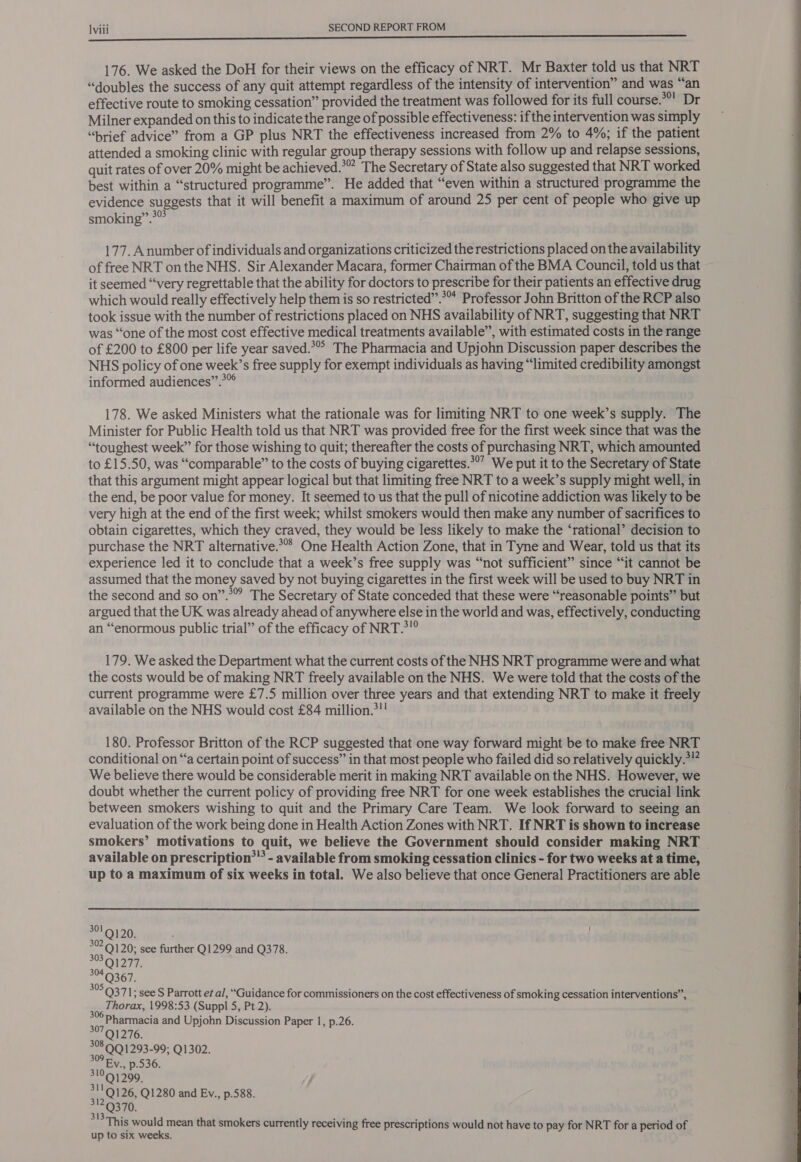 176. We asked the DoH for their views on the efficacy of NRT. Mr Baxter told us that NRT “doubles the success of any quit attempt regardless of the intensity of intervention” and was “an effective route to smoking cessation” provided the treatment was followed for its full course. **! Dr Milner expanded on this to indicate the range of possible effectiveness: ifthe intervention was simply “brief advice” from a GP plus NRT the effectiveness increased from 2% to 4%; if the patient attended a smoking clinic with regular group therapy sessions with follow up and relapse sessions, quit rates of over 20% might be achieved.’ The Secretary of State also suggested that NRT worked best within a “structured programme”. He added that “even within a structured programme the evidence suggests that it will benefit a maximum of around 25 per cent of people who give up smoking”.>” . 177. Anumber of individuals and organizations criticized the restrictions placed on the availability of free NRT onthe NHS. Sir Alexander Macara, former Chairman of the BMA Council, told us that it seemed “very regrettable that the ability for doctors to prescribe for their patients an effective drug which would really effectively help them is so restricted”.** Professor John Britton of the RCP also took issue with the number of restrictions placed on NHS availability of NRT, suggesting that NRT was “one of the most cost effective medical treatments available”, with estimated costs in the range of £200 to £800 per life year saved.*°° The Pharmacia and Upjohn Discussion paper describes the NHS policy of one week’s free supply for exempt individuals as having “limited credibility amongst informed audiences”.°” 178. We asked Ministers what the rationale was for limiting NRT to one week’s supply. The Minister for Public Health told us that NRT was provided free for the first week since that was the “toughest week” for those wishing to quit; thereafter the costs of purchasing NRT, which amounted to £15.50, was “comparable” to the costs of buying cigarettes.*°’ We put it to the Secretary of State that this argument might appear logical but that limiting free NRT to a week’s supply might well, in the end, be poor value for money. It seemed to us that the pull of nicotine addiction was likely to be very high at the end of the first week; whilst smokers would then make any number of sacrifices to obtain cigarettes, which they craved, they would be less likely to make the ‘rational’ decision to purchase the NRT alternative.**’ One Health Action Zone, that in Tyne and Wear, told us that its experience led it to conclude that a week’s free supply was “not sufficient” since “it cannot be assumed that the money saved by not buying cigarettes in the first week will be used to buy NRT in the second and so on”.° The Secretary of State conceded that these were “reasonable points” but argued that the UK was already ahead of anywhere else in the world and was, effectively, conducting an “enormous public trial” of the efficacy of NRT.*! 179. We asked the Department what the current costs of the NHS NRT programme were and what the costs would be of making NRT freely available on the NHS. We were told that the costs of the current programme were £7.5 million over three years and that extending NRT to make it freely available on the NHS would cost £84 million.>! 180. Professor Britton of the RCP suggested that one way forward might be to make free NRT conditional on “‘a certain point of success” in that most people who failed did so relatively quickly.*!” We believe there would be considerable merit in making NRT available on the NHS. However, we doubt whether the current policy of providing free NRT for one week establishes the crucial link between smokers wishing to quit and the Primary Care Team. We look forward to seeing an evaluation of the work being done in Health Action Zones with NRT. If NRT is shown to increase smokers’ motivations to quit, we believe the Government should consider making NRT - available on prescription*” - available from smoking cessation clinics - for two weeks at a time, up to a maximum of six weeks in total. We also believe that once General Practitioners are able  301 “ 30? 9120; see further Q1299 and Q378. 303 OlZ77, LY Q371; see S Parrott et al, “Guidance for commissioners on the cost effectiveness of smoking cessation interventions”, ee Thorax, 1998:53 (Suppl 5, Pt 2). °°7Q1276. °°8.QQ1293-99; Q1302. ey Ev., p.536. 310 Q1299. 3119126, Q1280 and Ev., p.588. 3129370, 31394 sas ae This would mean that smokers currently receiving free prescriptions would not have to pay for NRT for a period of up to six weeks. 